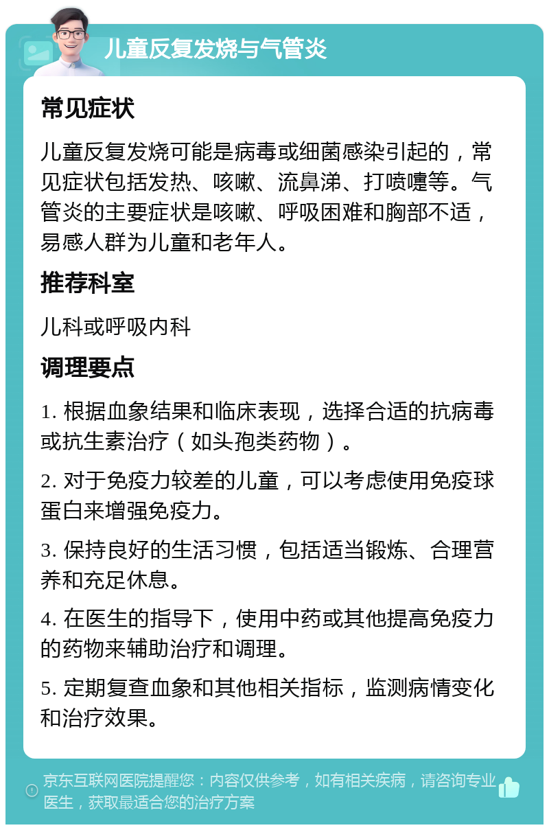 儿童反复发烧与气管炎 常见症状 儿童反复发烧可能是病毒或细菌感染引起的，常见症状包括发热、咳嗽、流鼻涕、打喷嚏等。气管炎的主要症状是咳嗽、呼吸困难和胸部不适，易感人群为儿童和老年人。 推荐科室 儿科或呼吸内科 调理要点 1. 根据血象结果和临床表现，选择合适的抗病毒或抗生素治疗（如头孢类药物）。 2. 对于免疫力较差的儿童，可以考虑使用免疫球蛋白来增强免疫力。 3. 保持良好的生活习惯，包括适当锻炼、合理营养和充足休息。 4. 在医生的指导下，使用中药或其他提高免疫力的药物来辅助治疗和调理。 5. 定期复查血象和其他相关指标，监测病情变化和治疗效果。