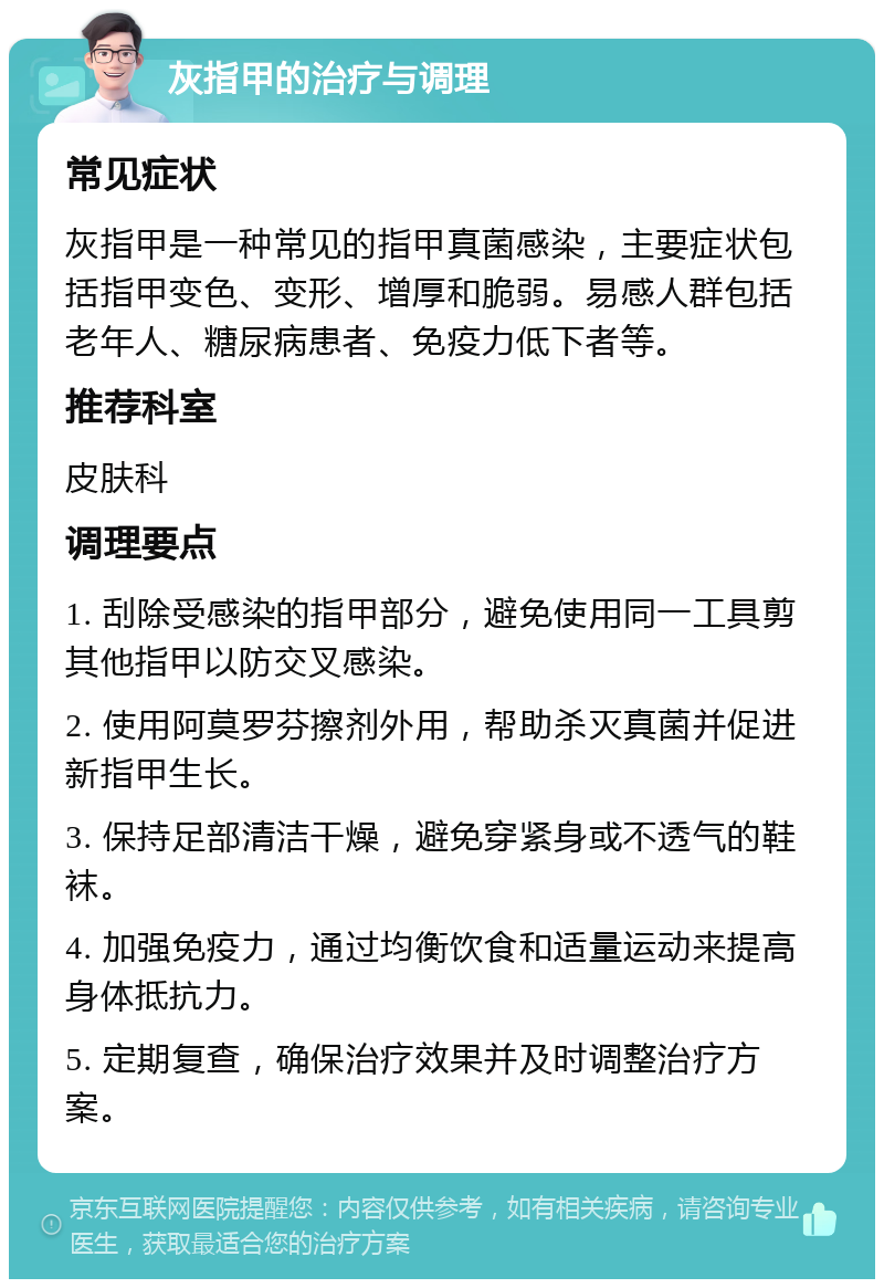 灰指甲的治疗与调理 常见症状 灰指甲是一种常见的指甲真菌感染，主要症状包括指甲变色、变形、增厚和脆弱。易感人群包括老年人、糖尿病患者、免疫力低下者等。 推荐科室 皮肤科 调理要点 1. 刮除受感染的指甲部分，避免使用同一工具剪其他指甲以防交叉感染。 2. 使用阿莫罗芬擦剂外用，帮助杀灭真菌并促进新指甲生长。 3. 保持足部清洁干燥，避免穿紧身或不透气的鞋袜。 4. 加强免疫力，通过均衡饮食和适量运动来提高身体抵抗力。 5. 定期复查，确保治疗效果并及时调整治疗方案。