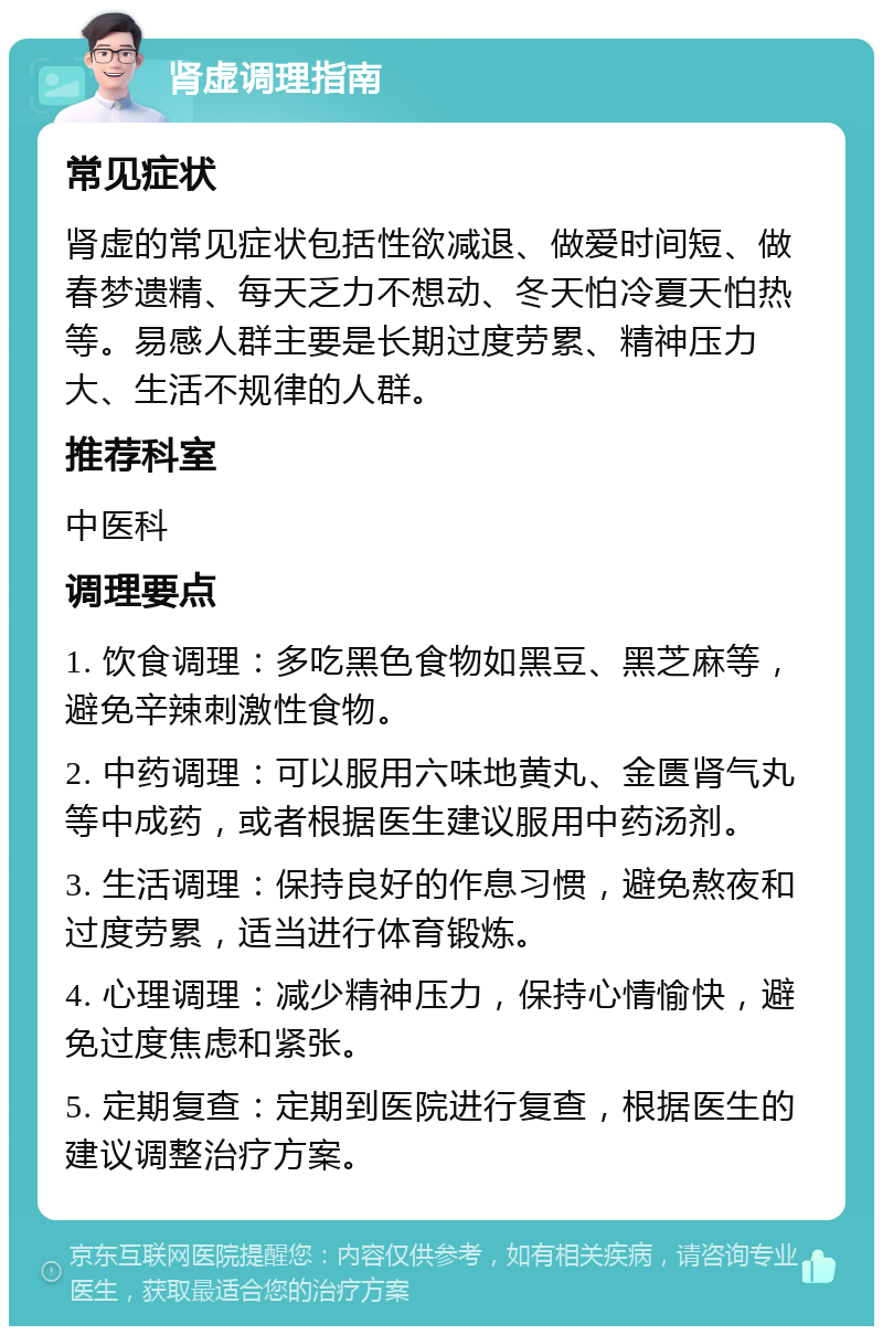 肾虚调理指南 常见症状 肾虚的常见症状包括性欲减退、做爱时间短、做春梦遗精、每天乏力不想动、冬天怕冷夏天怕热等。易感人群主要是长期过度劳累、精神压力大、生活不规律的人群。 推荐科室 中医科 调理要点 1. 饮食调理：多吃黑色食物如黑豆、黑芝麻等，避免辛辣刺激性食物。 2. 中药调理：可以服用六味地黄丸、金匮肾气丸等中成药，或者根据医生建议服用中药汤剂。 3. 生活调理：保持良好的作息习惯，避免熬夜和过度劳累，适当进行体育锻炼。 4. 心理调理：减少精神压力，保持心情愉快，避免过度焦虑和紧张。 5. 定期复查：定期到医院进行复查，根据医生的建议调整治疗方案。