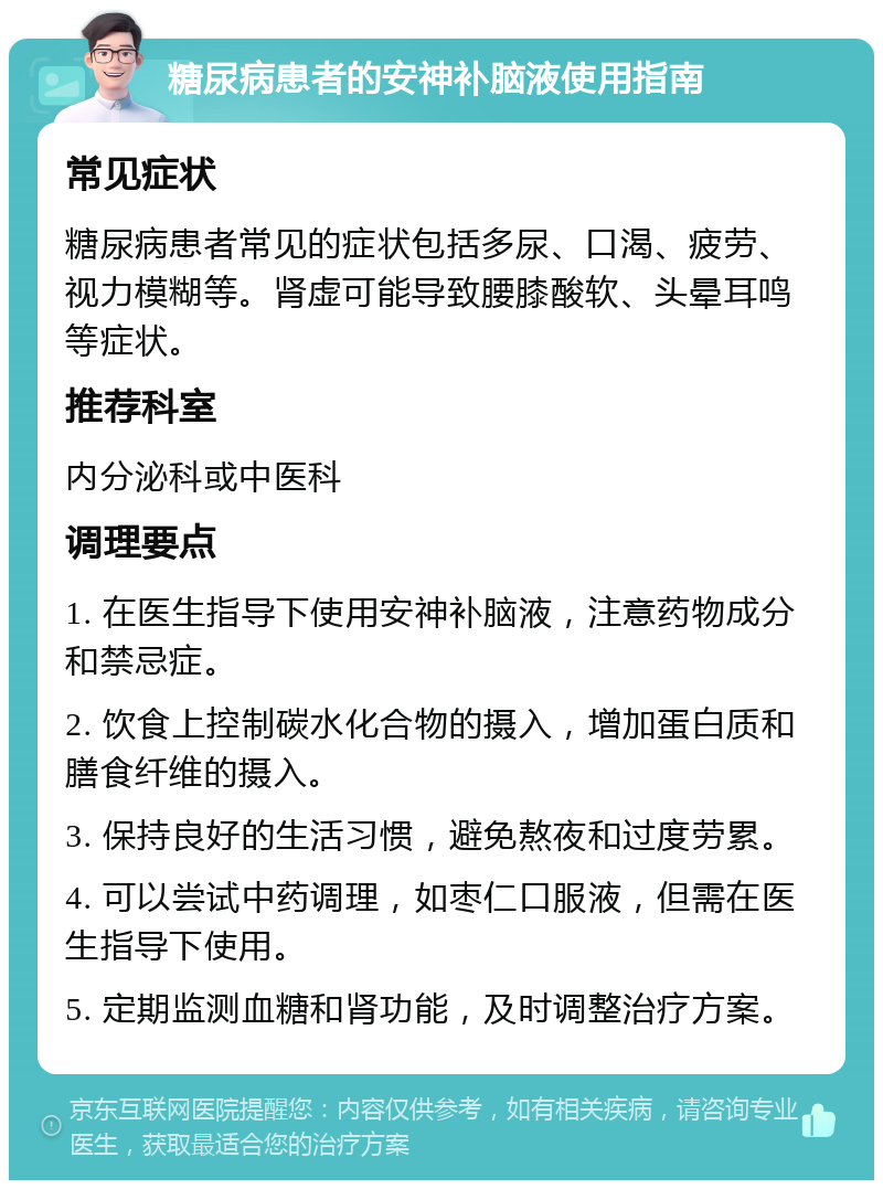 糖尿病患者的安神补脑液使用指南 常见症状 糖尿病患者常见的症状包括多尿、口渴、疲劳、视力模糊等。肾虚可能导致腰膝酸软、头晕耳鸣等症状。 推荐科室 内分泌科或中医科 调理要点 1. 在医生指导下使用安神补脑液，注意药物成分和禁忌症。 2. 饮食上控制碳水化合物的摄入，增加蛋白质和膳食纤维的摄入。 3. 保持良好的生活习惯，避免熬夜和过度劳累。 4. 可以尝试中药调理，如枣仁口服液，但需在医生指导下使用。 5. 定期监测血糖和肾功能，及时调整治疗方案。