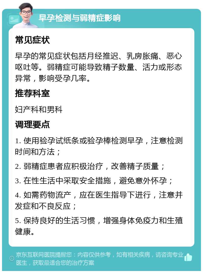 早孕检测与弱精症影响 常见症状 早孕的常见症状包括月经推迟、乳房胀痛、恶心呕吐等。弱精症可能导致精子数量、活力或形态异常，影响受孕几率。 推荐科室 妇产科和男科 调理要点 1. 使用验孕试纸条或验孕棒检测早孕，注意检测时间和方法； 2. 弱精症患者应积极治疗，改善精子质量； 3. 在性生活中采取安全措施，避免意外怀孕； 4. 如需药物流产，应在医生指导下进行，注意并发症和不良反应； 5. 保持良好的生活习惯，增强身体免疫力和生殖健康。