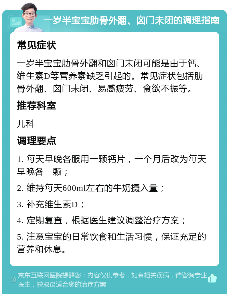 一岁半宝宝肋骨外翻、囟门未闭的调理指南 常见症状 一岁半宝宝肋骨外翻和囟门未闭可能是由于钙、维生素D等营养素缺乏引起的。常见症状包括肋骨外翻、囟门未闭、易感疲劳、食欲不振等。 推荐科室 儿科 调理要点 1. 每天早晚各服用一颗钙片，一个月后改为每天早晚各一颗； 2. 维持每天600ml左右的牛奶摄入量； 3. 补充维生素D； 4. 定期复查，根据医生建议调整治疗方案； 5. 注意宝宝的日常饮食和生活习惯，保证充足的营养和休息。