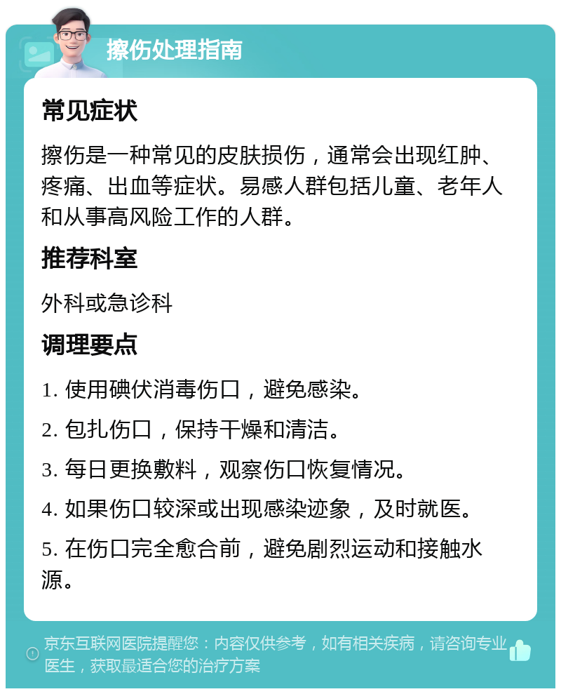 擦伤处理指南 常见症状 擦伤是一种常见的皮肤损伤，通常会出现红肿、疼痛、出血等症状。易感人群包括儿童、老年人和从事高风险工作的人群。 推荐科室 外科或急诊科 调理要点 1. 使用碘伏消毒伤口，避免感染。 2. 包扎伤口，保持干燥和清洁。 3. 每日更换敷料，观察伤口恢复情况。 4. 如果伤口较深或出现感染迹象，及时就医。 5. 在伤口完全愈合前，避免剧烈运动和接触水源。