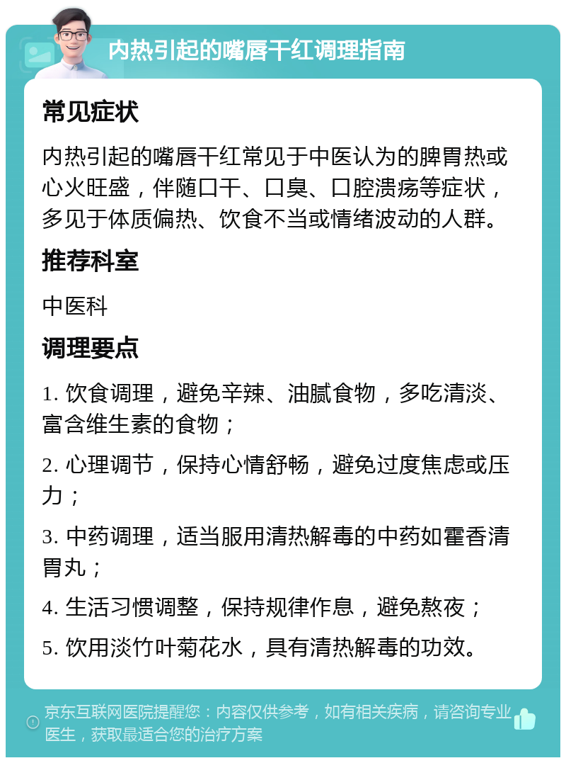 内热引起的嘴唇干红调理指南 常见症状 内热引起的嘴唇干红常见于中医认为的脾胃热或心火旺盛，伴随口干、口臭、口腔溃疡等症状，多见于体质偏热、饮食不当或情绪波动的人群。 推荐科室 中医科 调理要点 1. 饮食调理，避免辛辣、油腻食物，多吃清淡、富含维生素的食物； 2. 心理调节，保持心情舒畅，避免过度焦虑或压力； 3. 中药调理，适当服用清热解毒的中药如霍香清胃丸； 4. 生活习惯调整，保持规律作息，避免熬夜； 5. 饮用淡竹叶菊花水，具有清热解毒的功效。