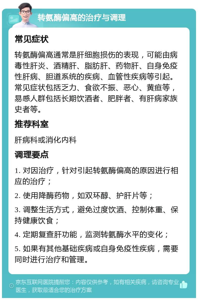 转氨酶偏高的治疗与调理 常见症状 转氨酶偏高通常是肝细胞损伤的表现，可能由病毒性肝炎、酒精肝、脂肪肝、药物肝、自身免疫性肝病、胆道系统的疾病、血管性疾病等引起。常见症状包括乏力、食欲不振、恶心、黄疸等，易感人群包括长期饮酒者、肥胖者、有肝病家族史者等。 推荐科室 肝病科或消化内科 调理要点 1. 对因治疗，针对引起转氨酶偏高的原因进行相应的治疗； 2. 使用降酶药物，如双环醇、护肝片等； 3. 调整生活方式，避免过度饮酒、控制体重、保持健康饮食； 4. 定期复查肝功能，监测转氨酶水平的变化； 5. 如果有其他基础疾病或自身免疫性疾病，需要同时进行治疗和管理。