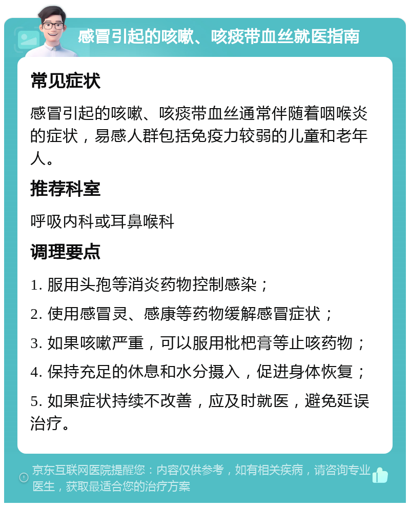 感冒引起的咳嗽、咳痰带血丝就医指南 常见症状 感冒引起的咳嗽、咳痰带血丝通常伴随着咽喉炎的症状，易感人群包括免疫力较弱的儿童和老年人。 推荐科室 呼吸内科或耳鼻喉科 调理要点 1. 服用头孢等消炎药物控制感染； 2. 使用感冒灵、感康等药物缓解感冒症状； 3. 如果咳嗽严重，可以服用枇杷膏等止咳药物； 4. 保持充足的休息和水分摄入，促进身体恢复； 5. 如果症状持续不改善，应及时就医，避免延误治疗。