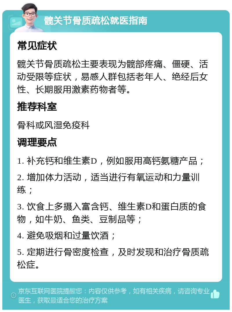 髋关节骨质疏松就医指南 常见症状 髋关节骨质疏松主要表现为髋部疼痛、僵硬、活动受限等症状，易感人群包括老年人、绝经后女性、长期服用激素药物者等。 推荐科室 骨科或风湿免疫科 调理要点 1. 补充钙和维生素D，例如服用高钙氨糖产品； 2. 增加体力活动，适当进行有氧运动和力量训练； 3. 饮食上多摄入富含钙、维生素D和蛋白质的食物，如牛奶、鱼类、豆制品等； 4. 避免吸烟和过量饮酒； 5. 定期进行骨密度检查，及时发现和治疗骨质疏松症。