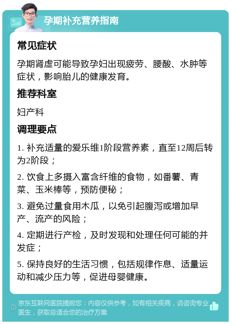 孕期补充营养指南 常见症状 孕期肾虚可能导致孕妇出现疲劳、腰酸、水肿等症状，影响胎儿的健康发育。 推荐科室 妇产科 调理要点 1. 补充适量的爱乐维1阶段营养素，直至12周后转为2阶段； 2. 饮食上多摄入富含纤维的食物，如番薯、青菜、玉米棒等，预防便秘； 3. 避免过量食用木瓜，以免引起腹泻或增加早产、流产的风险； 4. 定期进行产检，及时发现和处理任何可能的并发症； 5. 保持良好的生活习惯，包括规律作息、适量运动和减少压力等，促进母婴健康。