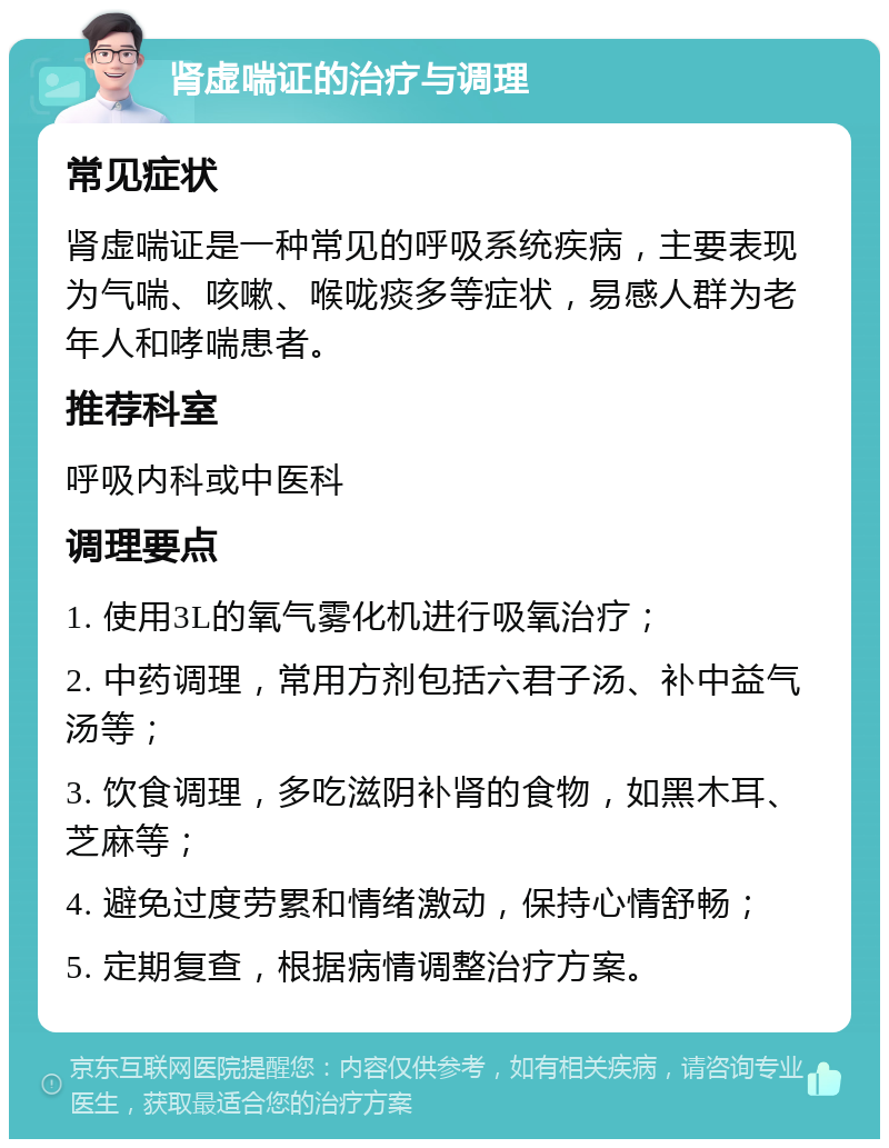 肾虚喘证的治疗与调理 常见症状 肾虚喘证是一种常见的呼吸系统疾病，主要表现为气喘、咳嗽、喉咙痰多等症状，易感人群为老年人和哮喘患者。 推荐科室 呼吸内科或中医科 调理要点 1. 使用3L的氧气雾化机进行吸氧治疗； 2. 中药调理，常用方剂包括六君子汤、补中益气汤等； 3. 饮食调理，多吃滋阴补肾的食物，如黑木耳、芝麻等； 4. 避免过度劳累和情绪激动，保持心情舒畅； 5. 定期复查，根据病情调整治疗方案。