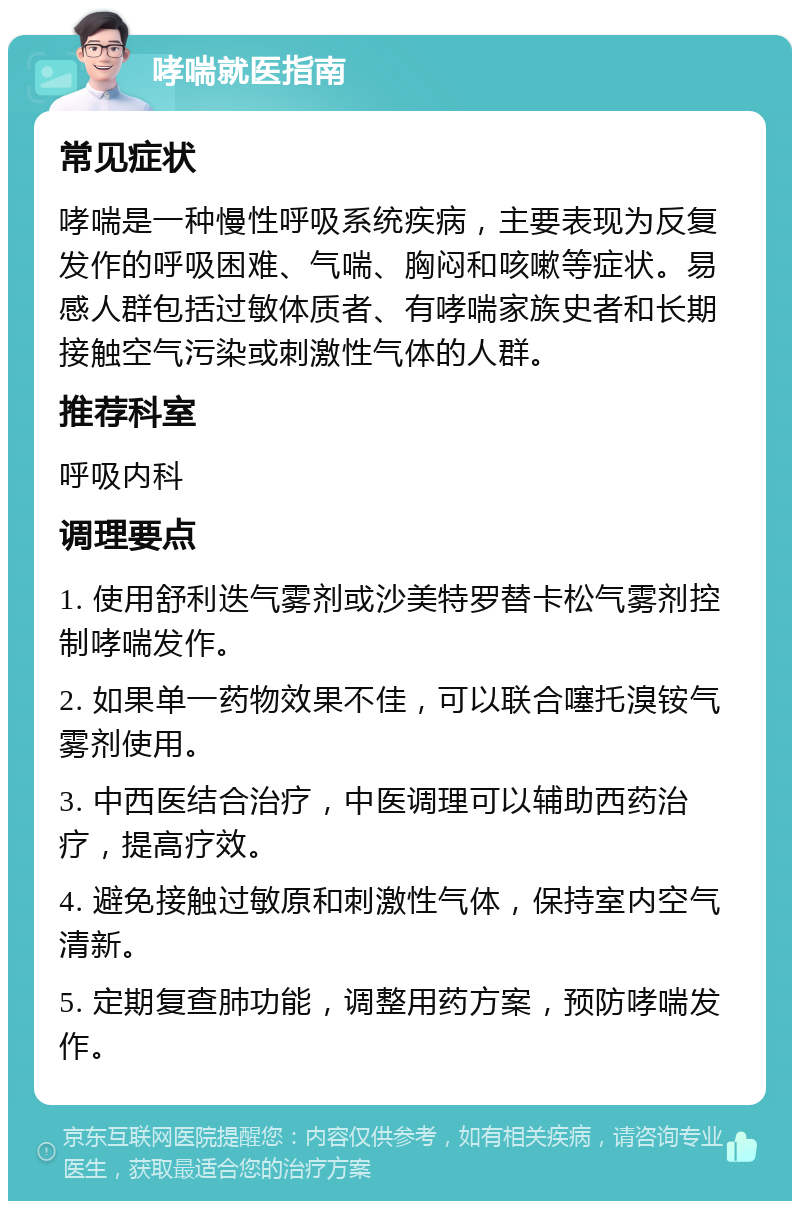 哮喘就医指南 常见症状 哮喘是一种慢性呼吸系统疾病，主要表现为反复发作的呼吸困难、气喘、胸闷和咳嗽等症状。易感人群包括过敏体质者、有哮喘家族史者和长期接触空气污染或刺激性气体的人群。 推荐科室 呼吸内科 调理要点 1. 使用舒利迭气雾剂或沙美特罗替卡松气雾剂控制哮喘发作。 2. 如果单一药物效果不佳，可以联合噻托溴铵气雾剂使用。 3. 中西医结合治疗，中医调理可以辅助西药治疗，提高疗效。 4. 避免接触过敏原和刺激性气体，保持室内空气清新。 5. 定期复查肺功能，调整用药方案，预防哮喘发作。