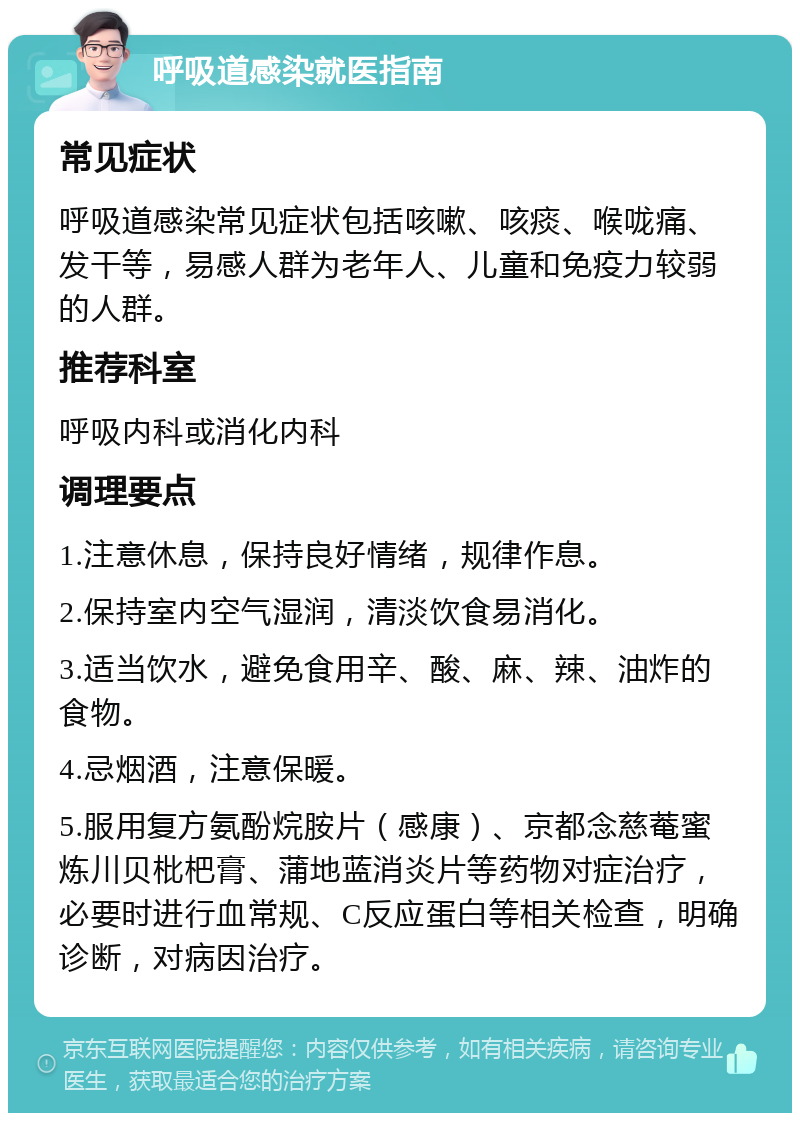 呼吸道感染就医指南 常见症状 呼吸道感染常见症状包括咳嗽、咳痰、喉咙痛、发干等，易感人群为老年人、儿童和免疫力较弱的人群。 推荐科室 呼吸内科或消化内科 调理要点 1.注意休息，保持良好情绪，规律作息。 2.保持室内空气湿润，清淡饮食易消化。 3.适当饮水，避免食用辛、酸、麻、辣、油炸的食物。 4.忌烟酒，注意保暖。 5.服用复方氨酚烷胺片（感康）、京都念慈菴蜜炼川贝枇杷膏、蒲地蓝消炎片等药物对症治疗，必要时进行血常规、C反应蛋白等相关检查，明确诊断，对病因治疗。