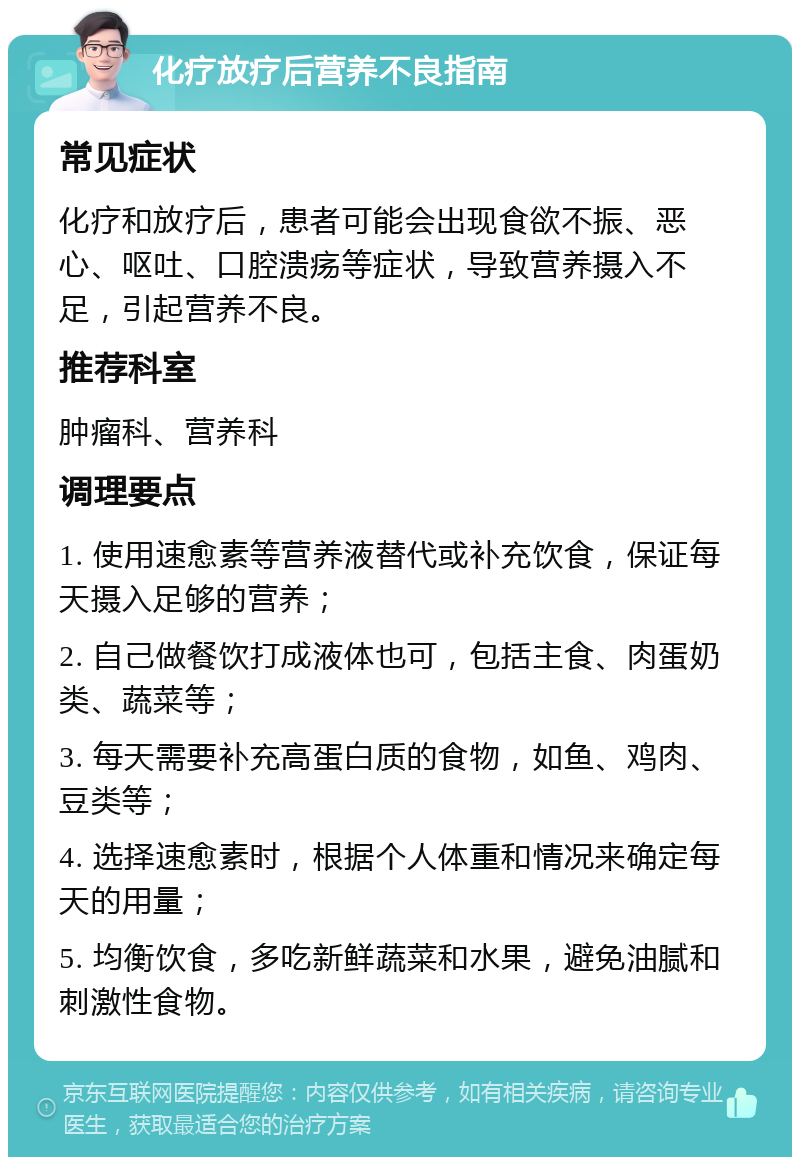 化疗放疗后营养不良指南 常见症状 化疗和放疗后，患者可能会出现食欲不振、恶心、呕吐、口腔溃疡等症状，导致营养摄入不足，引起营养不良。 推荐科室 肿瘤科、营养科 调理要点 1. 使用速愈素等营养液替代或补充饮食，保证每天摄入足够的营养； 2. 自己做餐饮打成液体也可，包括主食、肉蛋奶类、蔬菜等； 3. 每天需要补充高蛋白质的食物，如鱼、鸡肉、豆类等； 4. 选择速愈素时，根据个人体重和情况来确定每天的用量； 5. 均衡饮食，多吃新鲜蔬菜和水果，避免油腻和刺激性食物。