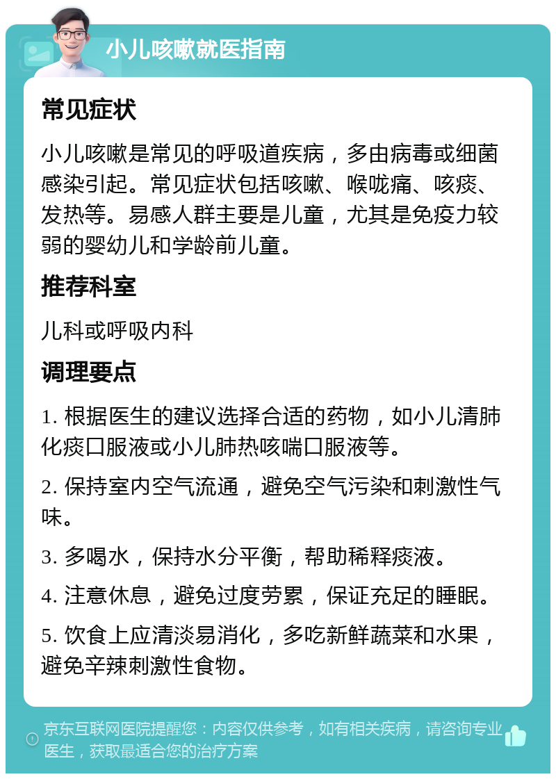 小儿咳嗽就医指南 常见症状 小儿咳嗽是常见的呼吸道疾病，多由病毒或细菌感染引起。常见症状包括咳嗽、喉咙痛、咳痰、发热等。易感人群主要是儿童，尤其是免疫力较弱的婴幼儿和学龄前儿童。 推荐科室 儿科或呼吸内科 调理要点 1. 根据医生的建议选择合适的药物，如小儿清肺化痰口服液或小儿肺热咳喘口服液等。 2. 保持室内空气流通，避免空气污染和刺激性气味。 3. 多喝水，保持水分平衡，帮助稀释痰液。 4. 注意休息，避免过度劳累，保证充足的睡眠。 5. 饮食上应清淡易消化，多吃新鲜蔬菜和水果，避免辛辣刺激性食物。