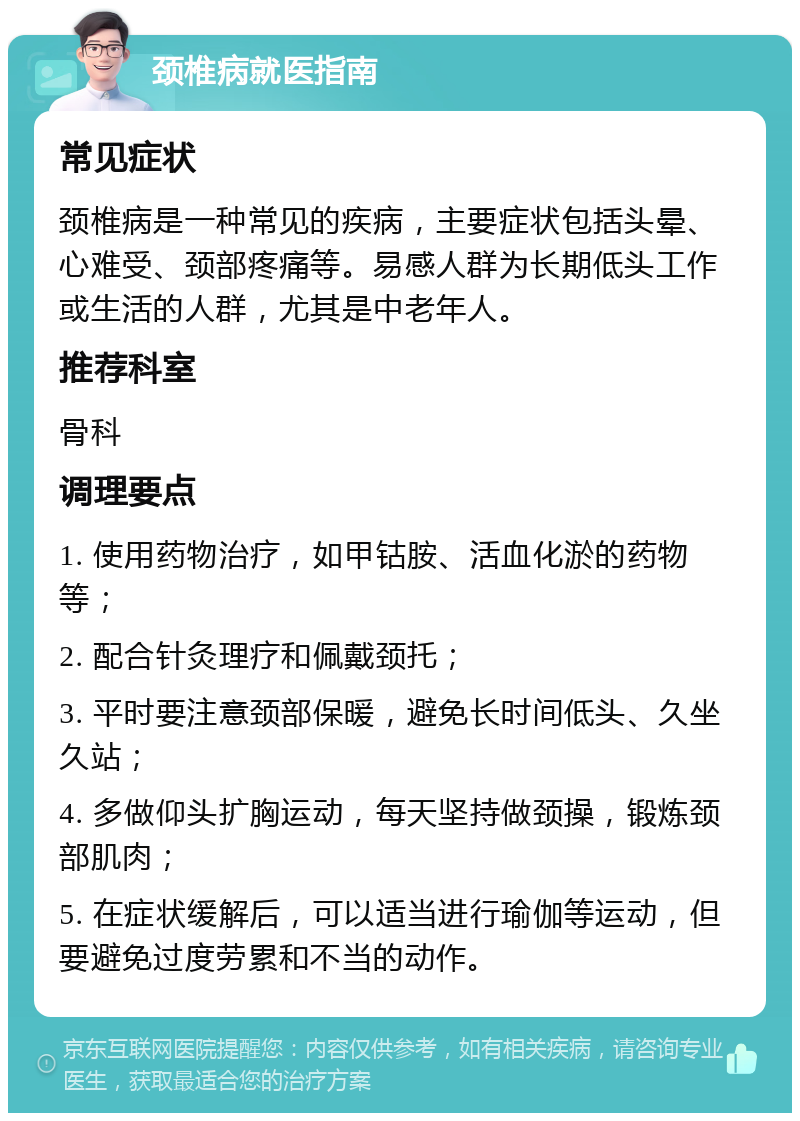 颈椎病就医指南 常见症状 颈椎病是一种常见的疾病，主要症状包括头晕、心难受、颈部疼痛等。易感人群为长期低头工作或生活的人群，尤其是中老年人。 推荐科室 骨科 调理要点 1. 使用药物治疗，如甲钴胺、活血化淤的药物等； 2. 配合针灸理疗和佩戴颈托； 3. 平时要注意颈部保暖，避免长时间低头、久坐久站； 4. 多做仰头扩胸运动，每天坚持做颈操，锻炼颈部肌肉； 5. 在症状缓解后，可以适当进行瑜伽等运动，但要避免过度劳累和不当的动作。