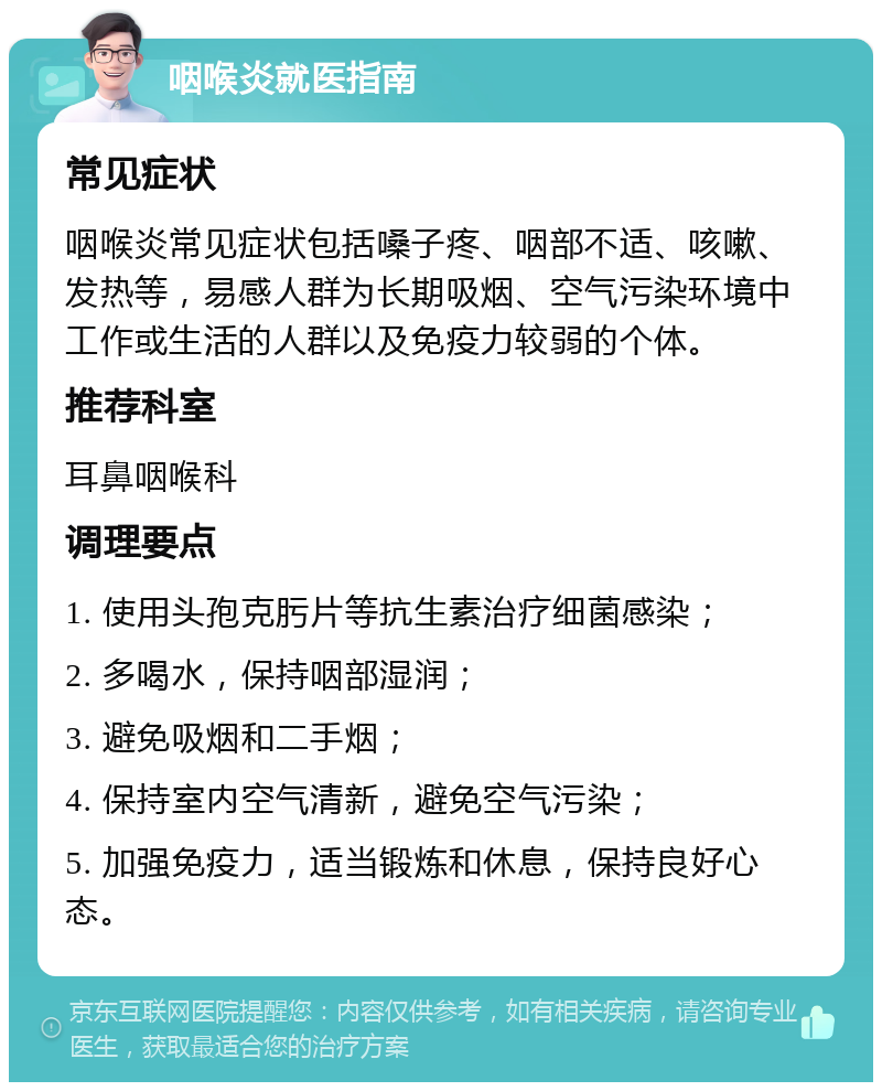 咽喉炎就医指南 常见症状 咽喉炎常见症状包括嗓子疼、咽部不适、咳嗽、发热等，易感人群为长期吸烟、空气污染环境中工作或生活的人群以及免疫力较弱的个体。 推荐科室 耳鼻咽喉科 调理要点 1. 使用头孢克肟片等抗生素治疗细菌感染； 2. 多喝水，保持咽部湿润； 3. 避免吸烟和二手烟； 4. 保持室内空气清新，避免空气污染； 5. 加强免疫力，适当锻炼和休息，保持良好心态。