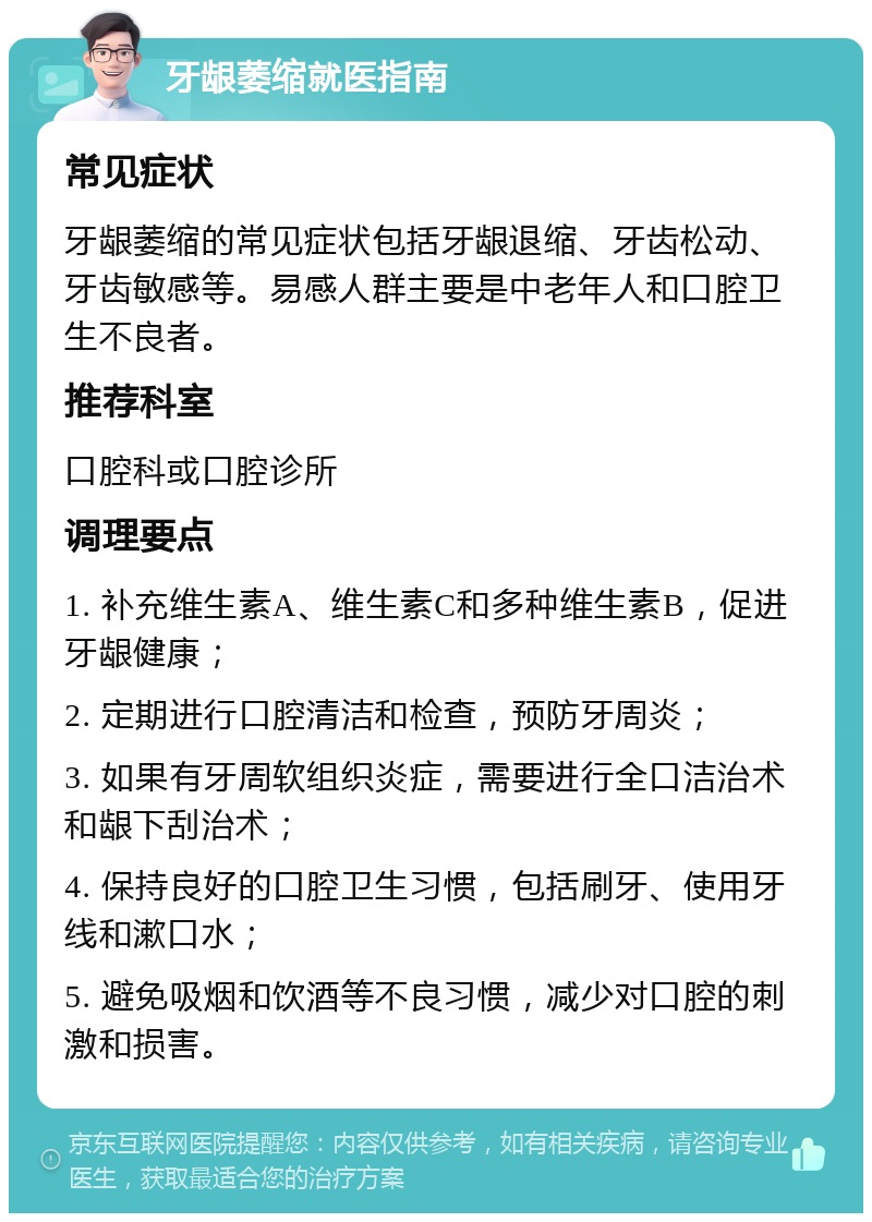 牙龈萎缩就医指南 常见症状 牙龈萎缩的常见症状包括牙龈退缩、牙齿松动、牙齿敏感等。易感人群主要是中老年人和口腔卫生不良者。 推荐科室 口腔科或口腔诊所 调理要点 1. 补充维生素A、维生素C和多种维生素B，促进牙龈健康； 2. 定期进行口腔清洁和检查，预防牙周炎； 3. 如果有牙周软组织炎症，需要进行全口洁治术和龈下刮治术； 4. 保持良好的口腔卫生习惯，包括刷牙、使用牙线和漱口水； 5. 避免吸烟和饮酒等不良习惯，减少对口腔的刺激和损害。