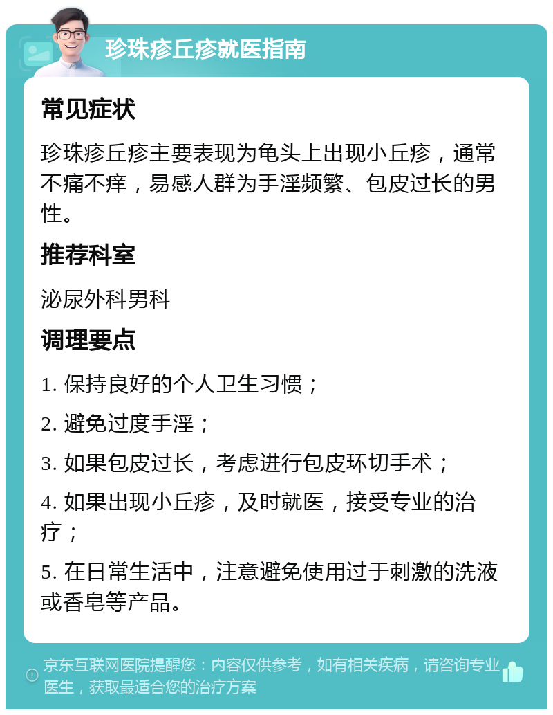 珍珠疹丘疹就医指南 常见症状 珍珠疹丘疹主要表现为龟头上出现小丘疹，通常不痛不痒，易感人群为手淫频繁、包皮过长的男性。 推荐科室 泌尿外科男科 调理要点 1. 保持良好的个人卫生习惯； 2. 避免过度手淫； 3. 如果包皮过长，考虑进行包皮环切手术； 4. 如果出现小丘疹，及时就医，接受专业的治疗； 5. 在日常生活中，注意避免使用过于刺激的洗液或香皂等产品。