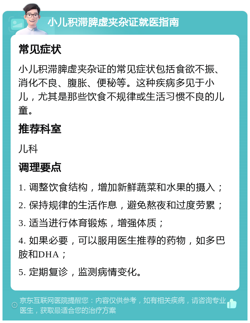 小儿积滞脾虚夹杂证就医指南 常见症状 小儿积滞脾虚夹杂证的常见症状包括食欲不振、消化不良、腹胀、便秘等。这种疾病多见于小儿，尤其是那些饮食不规律或生活习惯不良的儿童。 推荐科室 儿科 调理要点 1. 调整饮食结构，增加新鲜蔬菜和水果的摄入； 2. 保持规律的生活作息，避免熬夜和过度劳累； 3. 适当进行体育锻炼，增强体质； 4. 如果必要，可以服用医生推荐的药物，如多巴胺和DHA； 5. 定期复诊，监测病情变化。