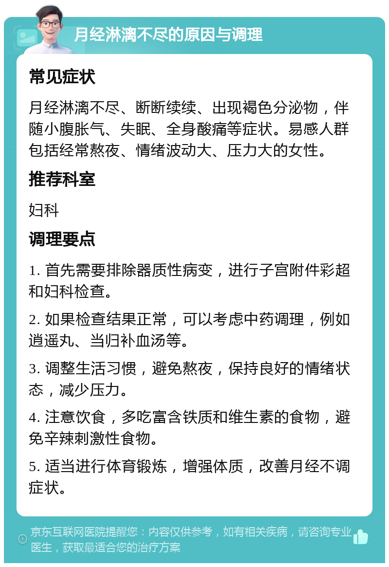 月经淋漓不尽的原因与调理 常见症状 月经淋漓不尽、断断续续、出现褐色分泌物，伴随小腹胀气、失眠、全身酸痛等症状。易感人群包括经常熬夜、情绪波动大、压力大的女性。 推荐科室 妇科 调理要点 1. 首先需要排除器质性病变，进行子宫附件彩超和妇科检查。 2. 如果检查结果正常，可以考虑中药调理，例如逍遥丸、当归补血汤等。 3. 调整生活习惯，避免熬夜，保持良好的情绪状态，减少压力。 4. 注意饮食，多吃富含铁质和维生素的食物，避免辛辣刺激性食物。 5. 适当进行体育锻炼，增强体质，改善月经不调症状。