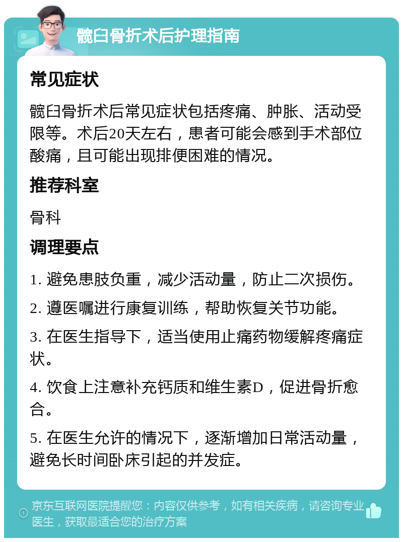 髋臼骨折术后护理指南 常见症状 髋臼骨折术后常见症状包括疼痛、肿胀、活动受限等。术后20天左右，患者可能会感到手术部位酸痛，且可能出现排便困难的情况。 推荐科室 骨科 调理要点 1. 避免患肢负重，减少活动量，防止二次损伤。 2. 遵医嘱进行康复训练，帮助恢复关节功能。 3. 在医生指导下，适当使用止痛药物缓解疼痛症状。 4. 饮食上注意补充钙质和维生素D，促进骨折愈合。 5. 在医生允许的情况下，逐渐增加日常活动量，避免长时间卧床引起的并发症。