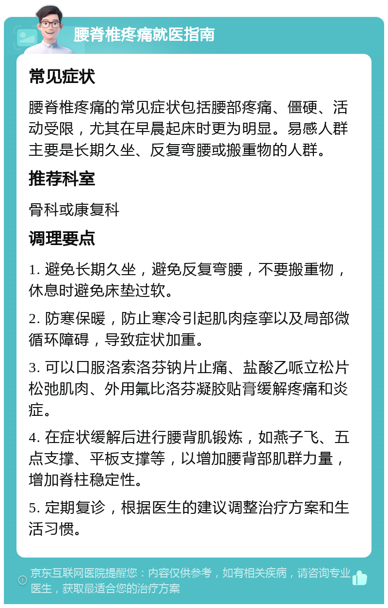 腰脊椎疼痛就医指南 常见症状 腰脊椎疼痛的常见症状包括腰部疼痛、僵硬、活动受限，尤其在早晨起床时更为明显。易感人群主要是长期久坐、反复弯腰或搬重物的人群。 推荐科室 骨科或康复科 调理要点 1. 避免长期久坐，避免反复弯腰，不要搬重物，休息时避免床垫过软。 2. 防寒保暖，防止寒冷引起肌肉痉挛以及局部微循环障碍，导致症状加重。 3. 可以口服洛索洛芬钠片止痛、盐酸乙哌立松片松弛肌肉、外用氟比洛芬凝胶贴膏缓解疼痛和炎症。 4. 在症状缓解后进行腰背肌锻炼，如燕子飞、五点支撑、平板支撑等，以增加腰背部肌群力量，增加脊柱稳定性。 5. 定期复诊，根据医生的建议调整治疗方案和生活习惯。