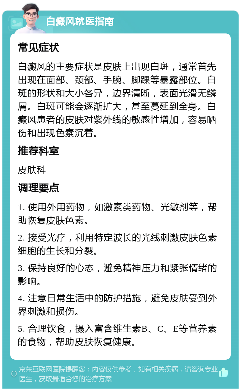 白癜风就医指南 常见症状 白癜风的主要症状是皮肤上出现白斑，通常首先出现在面部、颈部、手腕、脚踝等暴露部位。白斑的形状和大小各异，边界清晰，表面光滑无鳞屑。白斑可能会逐渐扩大，甚至蔓延到全身。白癜风患者的皮肤对紫外线的敏感性增加，容易晒伤和出现色素沉着。 推荐科室 皮肤科 调理要点 1. 使用外用药物，如激素类药物、光敏剂等，帮助恢复皮肤色素。 2. 接受光疗，利用特定波长的光线刺激皮肤色素细胞的生长和分裂。 3. 保持良好的心态，避免精神压力和紧张情绪的影响。 4. 注意日常生活中的防护措施，避免皮肤受到外界刺激和损伤。 5. 合理饮食，摄入富含维生素B、C、E等营养素的食物，帮助皮肤恢复健康。