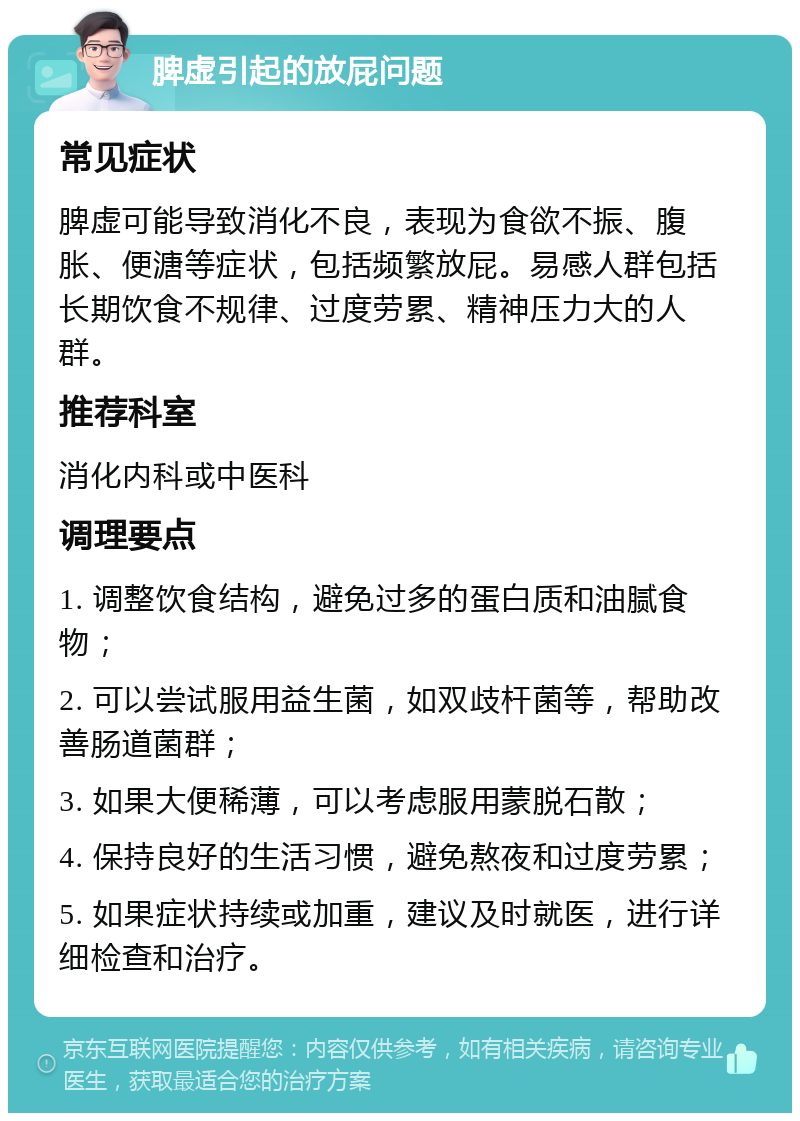 脾虚引起的放屁问题 常见症状 脾虚可能导致消化不良，表现为食欲不振、腹胀、便溏等症状，包括频繁放屁。易感人群包括长期饮食不规律、过度劳累、精神压力大的人群。 推荐科室 消化内科或中医科 调理要点 1. 调整饮食结构，避免过多的蛋白质和油腻食物； 2. 可以尝试服用益生菌，如双歧杆菌等，帮助改善肠道菌群； 3. 如果大便稀薄，可以考虑服用蒙脱石散； 4. 保持良好的生活习惯，避免熬夜和过度劳累； 5. 如果症状持续或加重，建议及时就医，进行详细检查和治疗。