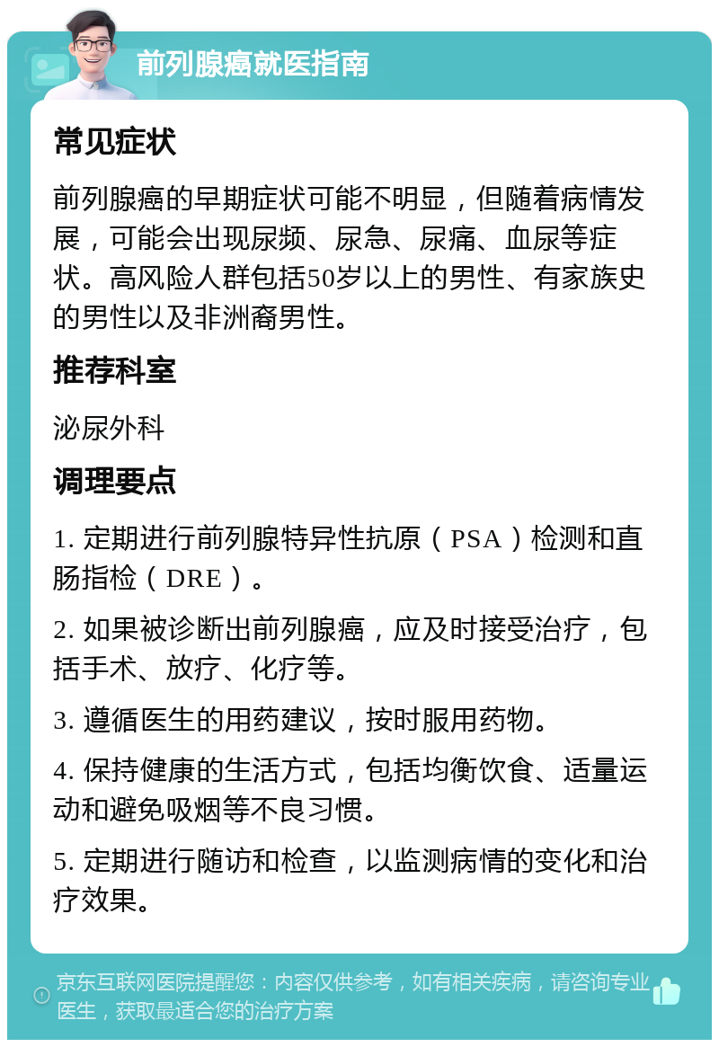 前列腺癌就医指南 常见症状 前列腺癌的早期症状可能不明显，但随着病情发展，可能会出现尿频、尿急、尿痛、血尿等症状。高风险人群包括50岁以上的男性、有家族史的男性以及非洲裔男性。 推荐科室 泌尿外科 调理要点 1. 定期进行前列腺特异性抗原（PSA）检测和直肠指检（DRE）。 2. 如果被诊断出前列腺癌，应及时接受治疗，包括手术、放疗、化疗等。 3. 遵循医生的用药建议，按时服用药物。 4. 保持健康的生活方式，包括均衡饮食、适量运动和避免吸烟等不良习惯。 5. 定期进行随访和检查，以监测病情的变化和治疗效果。