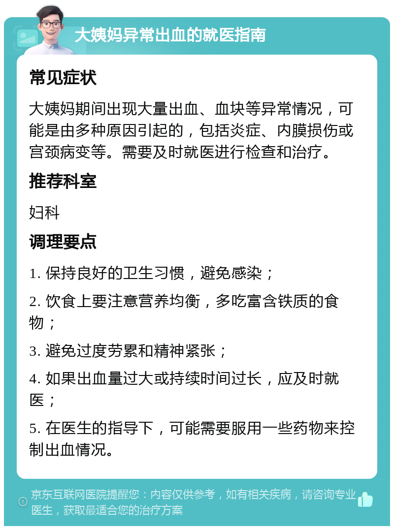 大姨妈异常出血的就医指南 常见症状 大姨妈期间出现大量出血、血块等异常情况，可能是由多种原因引起的，包括炎症、内膜损伤或宫颈病变等。需要及时就医进行检查和治疗。 推荐科室 妇科 调理要点 1. 保持良好的卫生习惯，避免感染； 2. 饮食上要注意营养均衡，多吃富含铁质的食物； 3. 避免过度劳累和精神紧张； 4. 如果出血量过大或持续时间过长，应及时就医； 5. 在医生的指导下，可能需要服用一些药物来控制出血情况。