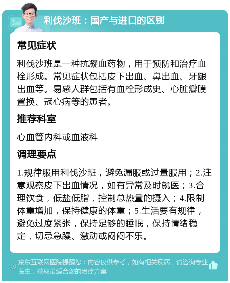 利伐沙班：国产与进口的区别 常见症状 利伐沙班是一种抗凝血药物，用于预防和治疗血栓形成。常见症状包括皮下出血、鼻出血、牙龈出血等。易感人群包括有血栓形成史、心脏瓣膜置换、冠心病等的患者。 推荐科室 心血管内科或血液科 调理要点 1.规律服用利伐沙班，避免漏服或过量服用；2.注意观察皮下出血情况，如有异常及时就医；3.合理饮食，低盐低脂，控制总热量的摄入；4.限制体重增加，保持健康的体重；5.生活要有规律，避免过度紧张，保持足够的睡眠，保持情绪稳定，切忌急躁、激动或闷闷不乐。