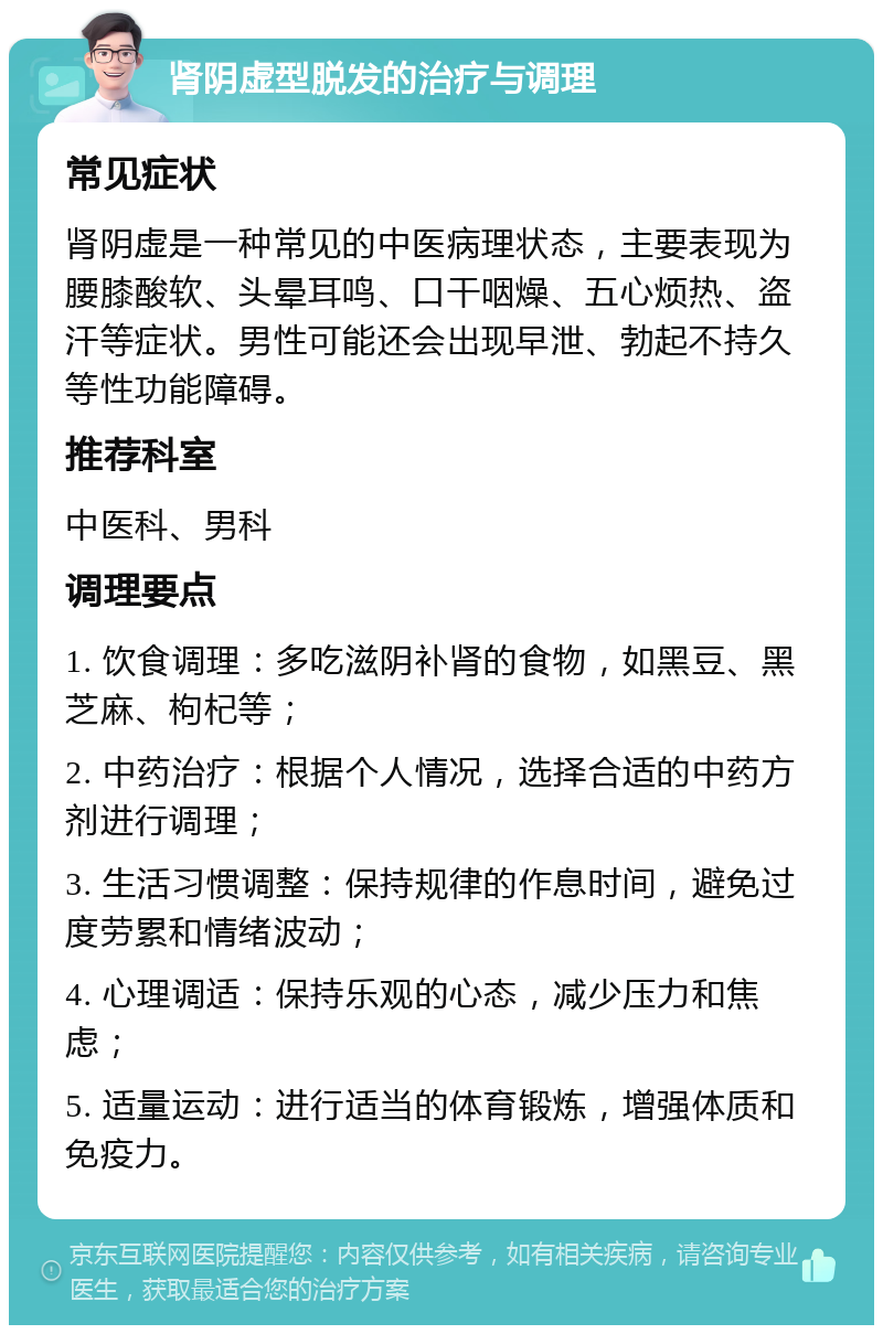 肾阴虚型脱发的治疗与调理 常见症状 肾阴虚是一种常见的中医病理状态，主要表现为腰膝酸软、头晕耳鸣、口干咽燥、五心烦热、盗汗等症状。男性可能还会出现早泄、勃起不持久等性功能障碍。 推荐科室 中医科、男科 调理要点 1. 饮食调理：多吃滋阴补肾的食物，如黑豆、黑芝麻、枸杞等； 2. 中药治疗：根据个人情况，选择合适的中药方剂进行调理； 3. 生活习惯调整：保持规律的作息时间，避免过度劳累和情绪波动； 4. 心理调适：保持乐观的心态，减少压力和焦虑； 5. 适量运动：进行适当的体育锻炼，增强体质和免疫力。