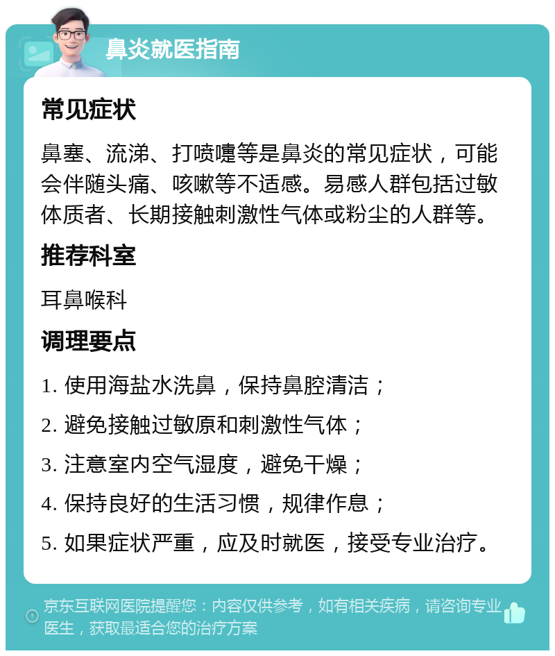 鼻炎就医指南 常见症状 鼻塞、流涕、打喷嚏等是鼻炎的常见症状，可能会伴随头痛、咳嗽等不适感。易感人群包括过敏体质者、长期接触刺激性气体或粉尘的人群等。 推荐科室 耳鼻喉科 调理要点 1. 使用海盐水洗鼻，保持鼻腔清洁； 2. 避免接触过敏原和刺激性气体； 3. 注意室内空气湿度，避免干燥； 4. 保持良好的生活习惯，规律作息； 5. 如果症状严重，应及时就医，接受专业治疗。