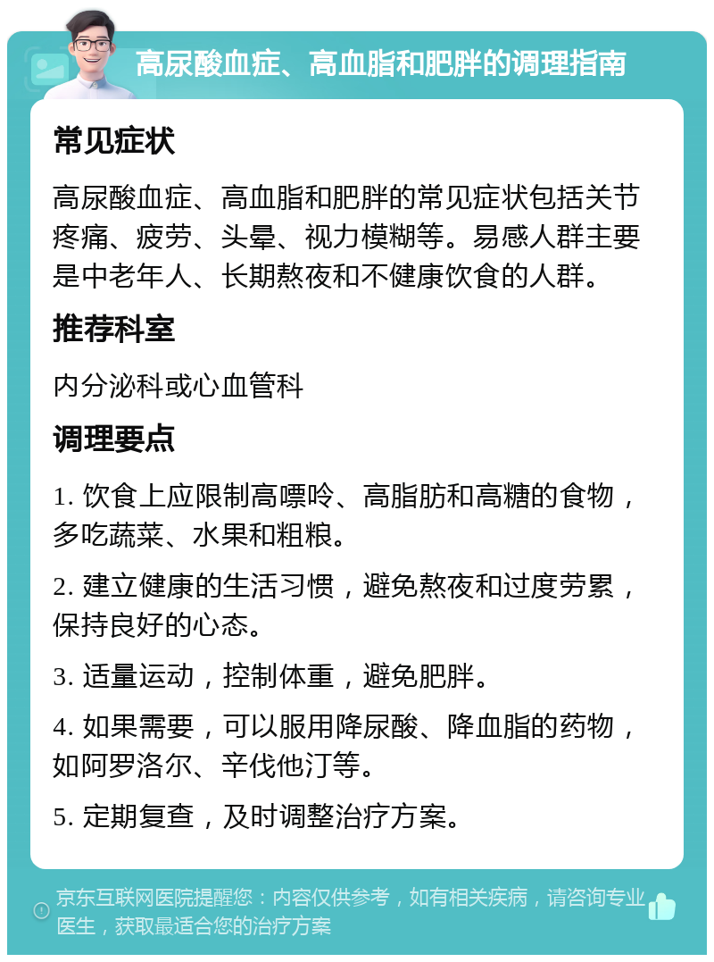 高尿酸血症、高血脂和肥胖的调理指南 常见症状 高尿酸血症、高血脂和肥胖的常见症状包括关节疼痛、疲劳、头晕、视力模糊等。易感人群主要是中老年人、长期熬夜和不健康饮食的人群。 推荐科室 内分泌科或心血管科 调理要点 1. 饮食上应限制高嘌呤、高脂肪和高糖的食物，多吃蔬菜、水果和粗粮。 2. 建立健康的生活习惯，避免熬夜和过度劳累，保持良好的心态。 3. 适量运动，控制体重，避免肥胖。 4. 如果需要，可以服用降尿酸、降血脂的药物，如阿罗洛尔、辛伐他汀等。 5. 定期复查，及时调整治疗方案。