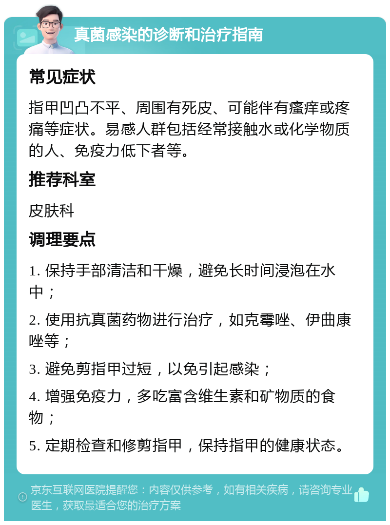 真菌感染的诊断和治疗指南 常见症状 指甲凹凸不平、周围有死皮、可能伴有瘙痒或疼痛等症状。易感人群包括经常接触水或化学物质的人、免疫力低下者等。 推荐科室 皮肤科 调理要点 1. 保持手部清洁和干燥，避免长时间浸泡在水中； 2. 使用抗真菌药物进行治疗，如克霉唑、伊曲康唑等； 3. 避免剪指甲过短，以免引起感染； 4. 增强免疫力，多吃富含维生素和矿物质的食物； 5. 定期检查和修剪指甲，保持指甲的健康状态。