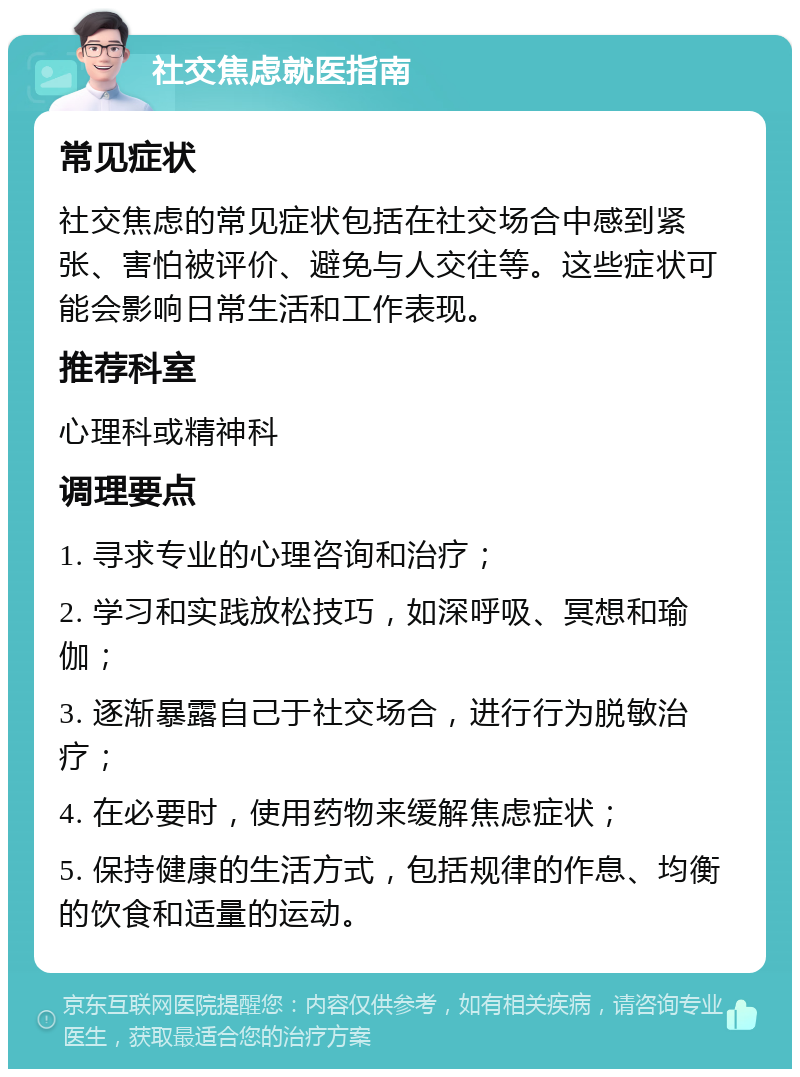 社交焦虑就医指南 常见症状 社交焦虑的常见症状包括在社交场合中感到紧张、害怕被评价、避免与人交往等。这些症状可能会影响日常生活和工作表现。 推荐科室 心理科或精神科 调理要点 1. 寻求专业的心理咨询和治疗； 2. 学习和实践放松技巧，如深呼吸、冥想和瑜伽； 3. 逐渐暴露自己于社交场合，进行行为脱敏治疗； 4. 在必要时，使用药物来缓解焦虑症状； 5. 保持健康的生活方式，包括规律的作息、均衡的饮食和适量的运动。