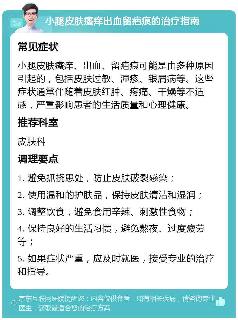 小腿皮肤瘙痒出血留疤痕的治疗指南 常见症状 小腿皮肤瘙痒、出血、留疤痕可能是由多种原因引起的，包括皮肤过敏、湿疹、银屑病等。这些症状通常伴随着皮肤红肿、疼痛、干燥等不适感，严重影响患者的生活质量和心理健康。 推荐科室 皮肤科 调理要点 1. 避免抓挠患处，防止皮肤破裂感染； 2. 使用温和的护肤品，保持皮肤清洁和湿润； 3. 调整饮食，避免食用辛辣、刺激性食物； 4. 保持良好的生活习惯，避免熬夜、过度疲劳等； 5. 如果症状严重，应及时就医，接受专业的治疗和指导。