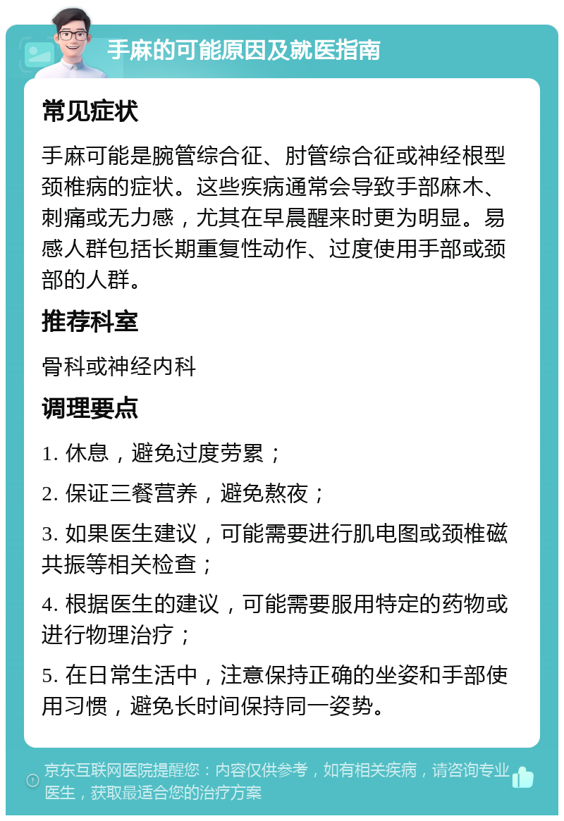 手麻的可能原因及就医指南 常见症状 手麻可能是腕管综合征、肘管综合征或神经根型颈椎病的症状。这些疾病通常会导致手部麻木、刺痛或无力感，尤其在早晨醒来时更为明显。易感人群包括长期重复性动作、过度使用手部或颈部的人群。 推荐科室 骨科或神经内科 调理要点 1. 休息，避免过度劳累； 2. 保证三餐营养，避免熬夜； 3. 如果医生建议，可能需要进行肌电图或颈椎磁共振等相关检查； 4. 根据医生的建议，可能需要服用特定的药物或进行物理治疗； 5. 在日常生活中，注意保持正确的坐姿和手部使用习惯，避免长时间保持同一姿势。