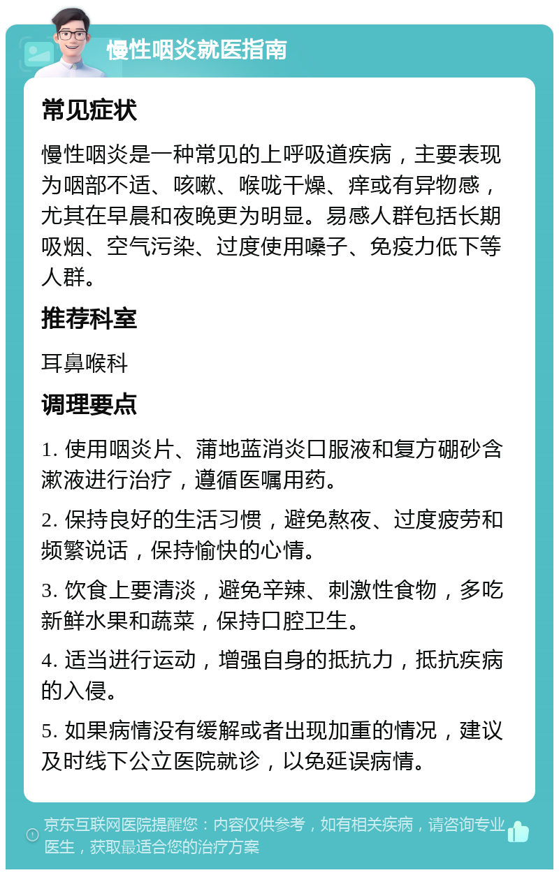 慢性咽炎就医指南 常见症状 慢性咽炎是一种常见的上呼吸道疾病，主要表现为咽部不适、咳嗽、喉咙干燥、痒或有异物感，尤其在早晨和夜晚更为明显。易感人群包括长期吸烟、空气污染、过度使用嗓子、免疫力低下等人群。 推荐科室 耳鼻喉科 调理要点 1. 使用咽炎片、蒲地蓝消炎口服液和复方硼砂含漱液进行治疗，遵循医嘱用药。 2. 保持良好的生活习惯，避免熬夜、过度疲劳和频繁说话，保持愉快的心情。 3. 饮食上要清淡，避免辛辣、刺激性食物，多吃新鲜水果和蔬菜，保持口腔卫生。 4. 适当进行运动，增强自身的抵抗力，抵抗疾病的入侵。 5. 如果病情没有缓解或者出现加重的情况，建议及时线下公立医院就诊，以免延误病情。