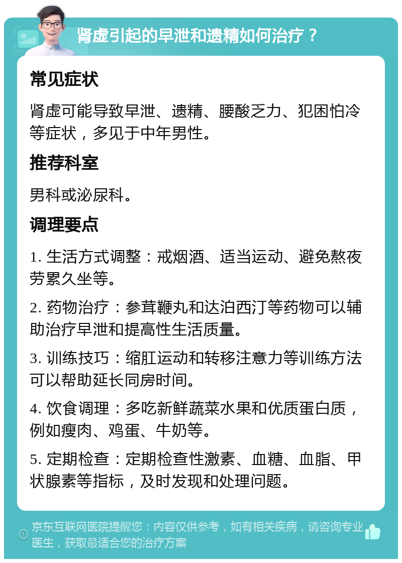 肾虚引起的早泄和遗精如何治疗？ 常见症状 肾虚可能导致早泄、遗精、腰酸乏力、犯困怕冷等症状，多见于中年男性。 推荐科室 男科或泌尿科。 调理要点 1. 生活方式调整：戒烟酒、适当运动、避免熬夜劳累久坐等。 2. 药物治疗：参茸鞭丸和达泊西汀等药物可以辅助治疗早泄和提高性生活质量。 3. 训练技巧：缩肛运动和转移注意力等训练方法可以帮助延长同房时间。 4. 饮食调理：多吃新鲜蔬菜水果和优质蛋白质，例如瘦肉、鸡蛋、牛奶等。 5. 定期检查：定期检查性激素、血糖、血脂、甲状腺素等指标，及时发现和处理问题。