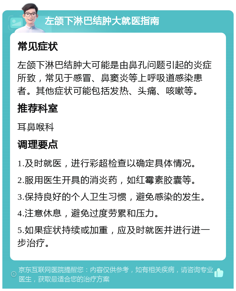 左颌下淋巴结肿大就医指南 常见症状 左颌下淋巴结肿大可能是由鼻孔问题引起的炎症所致，常见于感冒、鼻窦炎等上呼吸道感染患者。其他症状可能包括发热、头痛、咳嗽等。 推荐科室 耳鼻喉科 调理要点 1.及时就医，进行彩超检查以确定具体情况。 2.服用医生开具的消炎药，如红霉素胶囊等。 3.保持良好的个人卫生习惯，避免感染的发生。 4.注意休息，避免过度劳累和压力。 5.如果症状持续或加重，应及时就医并进行进一步治疗。