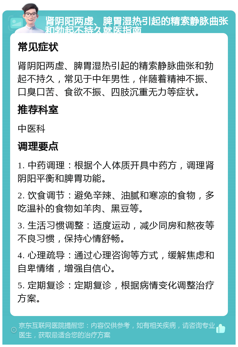 肾阴阳两虚、脾胃湿热引起的精索静脉曲张和勃起不持久就医指南 常见症状 肾阴阳两虚、脾胃湿热引起的精索静脉曲张和勃起不持久，常见于中年男性，伴随着精神不振、口臭口苦、食欲不振、四肢沉重无力等症状。 推荐科室 中医科 调理要点 1. 中药调理：根据个人体质开具中药方，调理肾阴阳平衡和脾胃功能。 2. 饮食调节：避免辛辣、油腻和寒凉的食物，多吃温补的食物如羊肉、黑豆等。 3. 生活习惯调整：适度运动，减少同房和熬夜等不良习惯，保持心情舒畅。 4. 心理疏导：通过心理咨询等方式，缓解焦虑和自卑情绪，增强自信心。 5. 定期复诊：定期复诊，根据病情变化调整治疗方案。