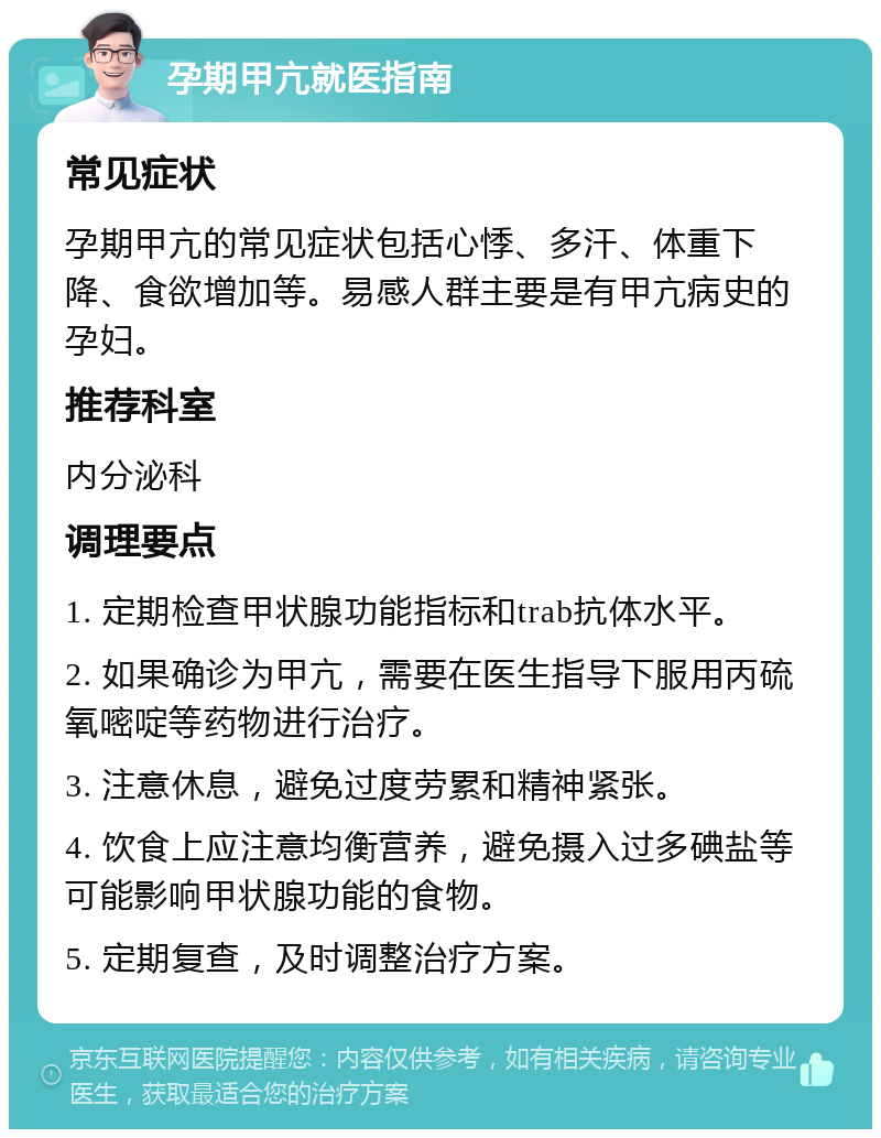 孕期甲亢就医指南 常见症状 孕期甲亢的常见症状包括心悸、多汗、体重下降、食欲增加等。易感人群主要是有甲亢病史的孕妇。 推荐科室 内分泌科 调理要点 1. 定期检查甲状腺功能指标和trab抗体水平。 2. 如果确诊为甲亢，需要在医生指导下服用丙硫氧嘧啶等药物进行治疗。 3. 注意休息，避免过度劳累和精神紧张。 4. 饮食上应注意均衡营养，避免摄入过多碘盐等可能影响甲状腺功能的食物。 5. 定期复查，及时调整治疗方案。