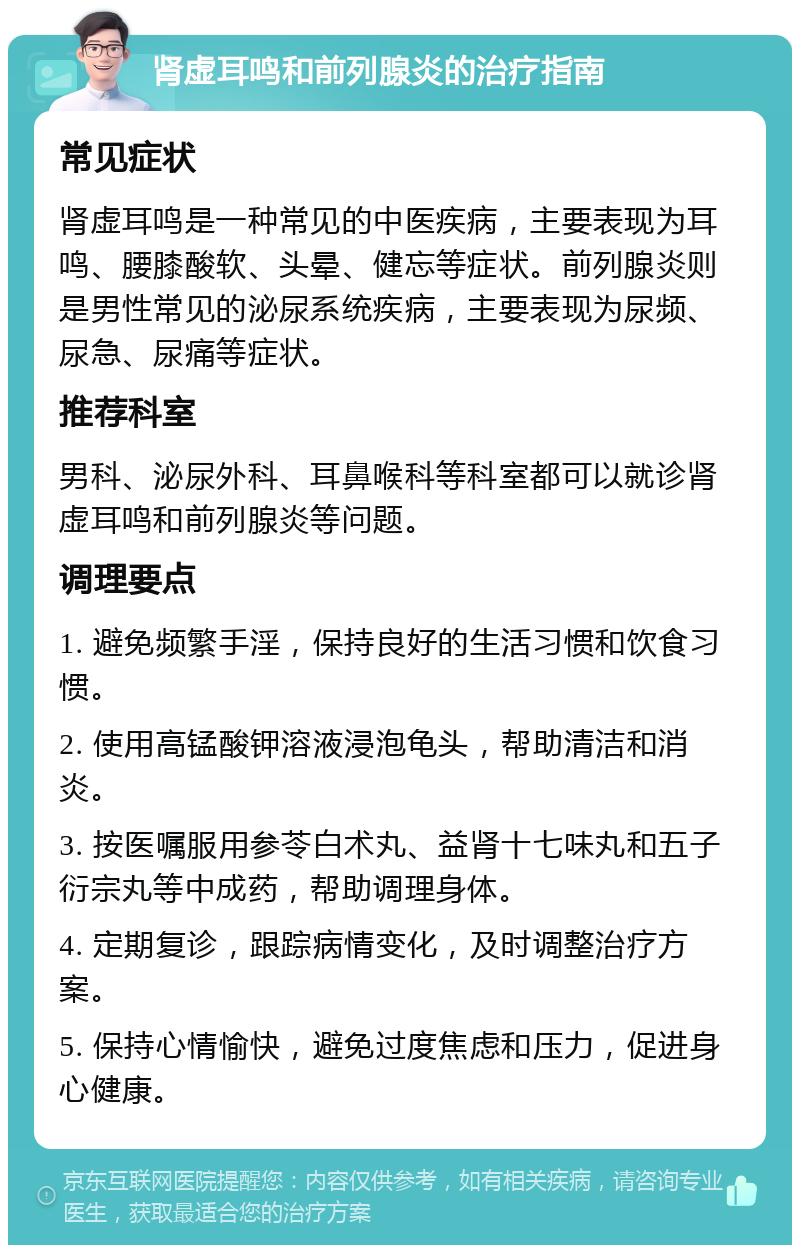 肾虚耳鸣和前列腺炎的治疗指南 常见症状 肾虚耳鸣是一种常见的中医疾病，主要表现为耳鸣、腰膝酸软、头晕、健忘等症状。前列腺炎则是男性常见的泌尿系统疾病，主要表现为尿频、尿急、尿痛等症状。 推荐科室 男科、泌尿外科、耳鼻喉科等科室都可以就诊肾虚耳鸣和前列腺炎等问题。 调理要点 1. 避免频繁手淫，保持良好的生活习惯和饮食习惯。 2. 使用高锰酸钾溶液浸泡龟头，帮助清洁和消炎。 3. 按医嘱服用参苓白术丸、益肾十七味丸和五子衍宗丸等中成药，帮助调理身体。 4. 定期复诊，跟踪病情变化，及时调整治疗方案。 5. 保持心情愉快，避免过度焦虑和压力，促进身心健康。