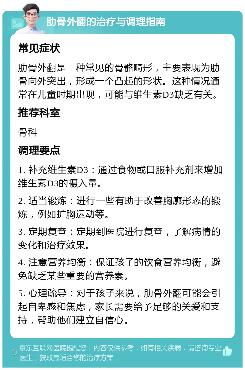 肋骨外翻的治疗与调理指南 常见症状 肋骨外翻是一种常见的骨骼畸形，主要表现为肋骨向外突出，形成一个凸起的形状。这种情况通常在儿童时期出现，可能与维生素D3缺乏有关。 推荐科室 骨科 调理要点 1. 补充维生素D3：通过食物或口服补充剂来增加维生素D3的摄入量。 2. 适当锻炼：进行一些有助于改善胸廓形态的锻炼，例如扩胸运动等。 3. 定期复查：定期到医院进行复查，了解病情的变化和治疗效果。 4. 注意营养均衡：保证孩子的饮食营养均衡，避免缺乏某些重要的营养素。 5. 心理疏导：对于孩子来说，肋骨外翻可能会引起自卑感和焦虑，家长需要给予足够的关爱和支持，帮助他们建立自信心。