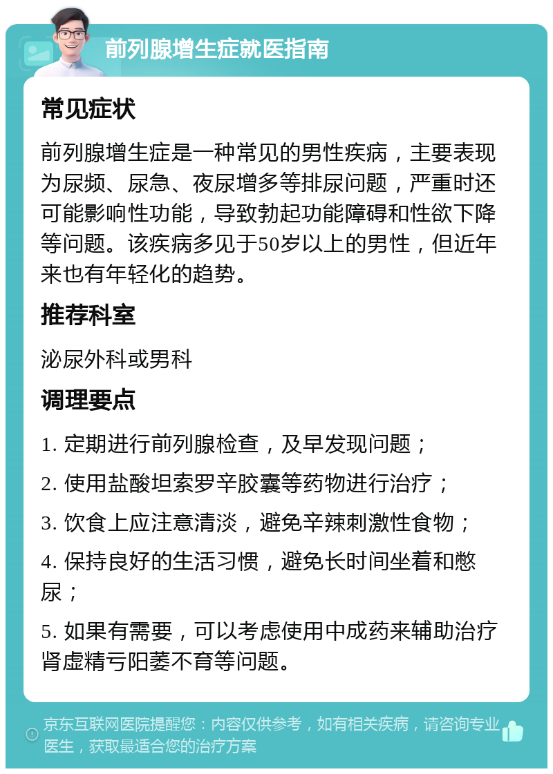 前列腺增生症就医指南 常见症状 前列腺增生症是一种常见的男性疾病，主要表现为尿频、尿急、夜尿增多等排尿问题，严重时还可能影响性功能，导致勃起功能障碍和性欲下降等问题。该疾病多见于50岁以上的男性，但近年来也有年轻化的趋势。 推荐科室 泌尿外科或男科 调理要点 1. 定期进行前列腺检查，及早发现问题； 2. 使用盐酸坦索罗辛胶囊等药物进行治疗； 3. 饮食上应注意清淡，避免辛辣刺激性食物； 4. 保持良好的生活习惯，避免长时间坐着和憋尿； 5. 如果有需要，可以考虑使用中成药来辅助治疗肾虚精亏阳萎不育等问题。