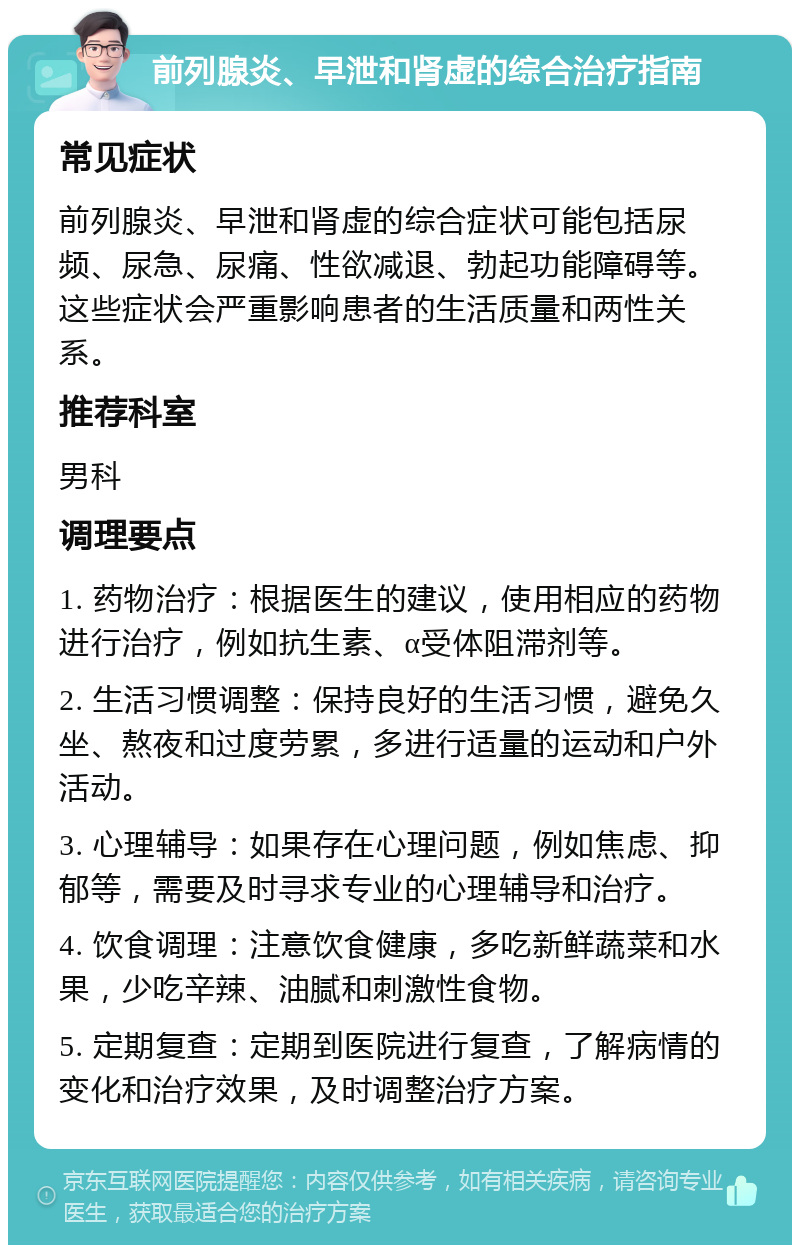 前列腺炎、早泄和肾虚的综合治疗指南 常见症状 前列腺炎、早泄和肾虚的综合症状可能包括尿频、尿急、尿痛、性欲减退、勃起功能障碍等。这些症状会严重影响患者的生活质量和两性关系。 推荐科室 男科 调理要点 1. 药物治疗：根据医生的建议，使用相应的药物进行治疗，例如抗生素、α受体阻滞剂等。 2. 生活习惯调整：保持良好的生活习惯，避免久坐、熬夜和过度劳累，多进行适量的运动和户外活动。 3. 心理辅导：如果存在心理问题，例如焦虑、抑郁等，需要及时寻求专业的心理辅导和治疗。 4. 饮食调理：注意饮食健康，多吃新鲜蔬菜和水果，少吃辛辣、油腻和刺激性食物。 5. 定期复查：定期到医院进行复查，了解病情的变化和治疗效果，及时调整治疗方案。