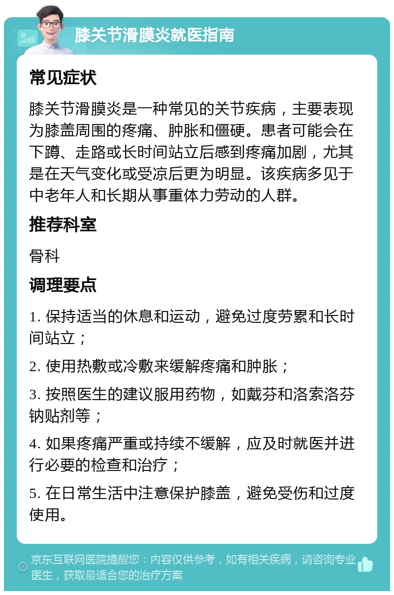 膝关节滑膜炎就医指南 常见症状 膝关节滑膜炎是一种常见的关节疾病，主要表现为膝盖周围的疼痛、肿胀和僵硬。患者可能会在下蹲、走路或长时间站立后感到疼痛加剧，尤其是在天气变化或受凉后更为明显。该疾病多见于中老年人和长期从事重体力劳动的人群。 推荐科室 骨科 调理要点 1. 保持适当的休息和运动，避免过度劳累和长时间站立； 2. 使用热敷或冷敷来缓解疼痛和肿胀； 3. 按照医生的建议服用药物，如戴芬和洛索洛芬钠贴剂等； 4. 如果疼痛严重或持续不缓解，应及时就医并进行必要的检查和治疗； 5. 在日常生活中注意保护膝盖，避免受伤和过度使用。