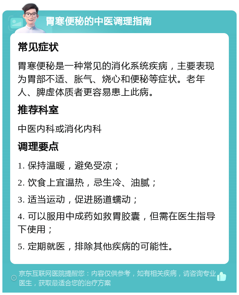 胃寒便秘的中医调理指南 常见症状 胃寒便秘是一种常见的消化系统疾病，主要表现为胃部不适、胀气、烧心和便秘等症状。老年人、脾虚体质者更容易患上此病。 推荐科室 中医内科或消化内科 调理要点 1. 保持温暖，避免受凉； 2. 饮食上宜温热，忌生冷、油腻； 3. 适当运动，促进肠道蠕动； 4. 可以服用中成药如救胃胶囊，但需在医生指导下使用； 5. 定期就医，排除其他疾病的可能性。