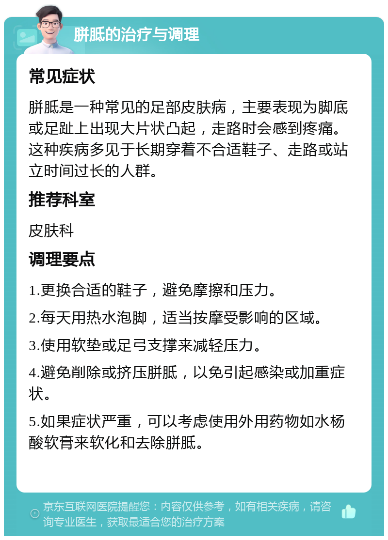 胼胝的治疗与调理 常见症状 胼胝是一种常见的足部皮肤病，主要表现为脚底或足趾上出现大片状凸起，走路时会感到疼痛。这种疾病多见于长期穿着不合适鞋子、走路或站立时间过长的人群。 推荐科室 皮肤科 调理要点 1.更换合适的鞋子，避免摩擦和压力。 2.每天用热水泡脚，适当按摩受影响的区域。 3.使用软垫或足弓支撑来减轻压力。 4.避免削除或挤压胼胝，以免引起感染或加重症状。 5.如果症状严重，可以考虑使用外用药物如水杨酸软膏来软化和去除胼胝。