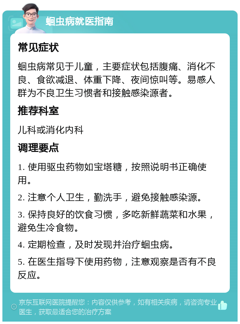 蛔虫病就医指南 常见症状 蛔虫病常见于儿童，主要症状包括腹痛、消化不良、食欲减退、体重下降、夜间惊叫等。易感人群为不良卫生习惯者和接触感染源者。 推荐科室 儿科或消化内科 调理要点 1. 使用驱虫药物如宝塔糖，按照说明书正确使用。 2. 注意个人卫生，勤洗手，避免接触感染源。 3. 保持良好的饮食习惯，多吃新鲜蔬菜和水果，避免生冷食物。 4. 定期检查，及时发现并治疗蛔虫病。 5. 在医生指导下使用药物，注意观察是否有不良反应。